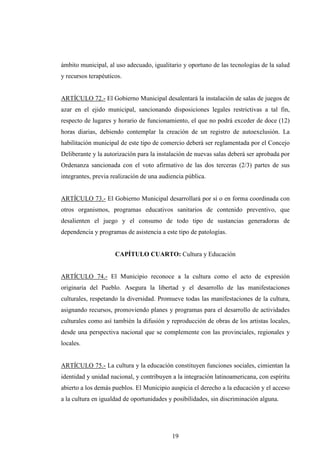 ámbito municipal, al uso adecuado, igualitario y oportuno de las tecnologías de la salud
y recursos terapéuticos.


ARTÍCULO 72.- El Gobierno Municipal desalentará la instalación de salas de juegos de
azar en el ejido municipal, sancionando disposiciones legales restrictivas a tal fin,
respecto de lugares y horario de funcionamiento, el que no podrá exceder de doce (12)
horas diarias, debiendo contemplar la creación de un registro de autoexclusión. La
habilitación municipal de este tipo de comercio deberá ser reglamentada por el Concejo
Deliberante y la autorización para la instalación de nuevas salas deberá ser aprobada por
Ordenanza sancionada con el voto afirmativo de las dos terceras (2/3) partes de sus
integrantes, previa realización de una audiencia pública.


ARTÍCULO 73.- El Gobierno Municipal desarrollará por sí o en forma coordinada con
otros organismos, programas educativos sanitarios de contenido preventivo, que
desalienten el juego y el consumo de todo tipo de sustancias generadoras de
dependencia y programas de asistencia a este tipo de patologías.


                     CAPÍTULO CUARTO: Cultura y Educación


ARTÍCULO 74.- El Municipio reconoce a la cultura como el acto de expresión
originaria del Pueblo. Asegura la libertad y el desarrollo de las manifestaciones
culturales, respetando la diversidad. Promueve todas las manifestaciones de la cultura,
asignando recursos, promoviendo planes y programas para el desarrollo de actividades
culturales como así también la difusión y reproducción de obras de los artistas locales,
desde una perspectiva nacional que se complemente con las provinciales, regionales y
locales.


ARTÍCULO 75.- La cultura y la educación constituyen funciones sociales, cimientan la
identidad y unidad nacional, y contribuyen a la integración latinoamericana, con espíritu
abierto a los demás pueblos. El Municipio auspicia el derecho a la educación y el acceso
a la cultura en igualdad de oportunidades y posibilidades, sin discriminación alguna.




                                           19
 