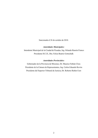 Sancionada el 26 de octubre de 2010.


                      Autoridades Municipales:
Intendente Municipal de la Ciudad de Posadas, Ing. Orlando Ramón Franco
           Presidente H.C.D., Dra. Feliza Beatriz Gottschalk


                      Autoridades Provinciales:
   Gobernador de la Provincia de Misiones, Dr. Maurice Fabián Closs
 Presidente de la Cámara de Representantes, Ing. Carlos Eduardo Rovira
  Presidente del Superior Tribunal de Justicia, Dr. Roberto Rubén Uset




                                   2
 