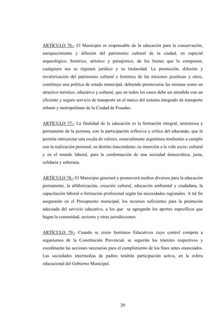 ARTÍCULO 76.- El Municipio es responsable de la educación para la conservación,
enriquecimiento y difusión del patrimonio cultural de la ciudad, en especial
arqueológico, histórico, artístico y paisajístico, de los bienes que lo componen,
cualquiera sea su régimen jurídico y su titularidad. La promoción, difusión y
revalorización del patrimonio cultural e histórico de las misiones jesuíticas y otros,
constituye una política de estado municipal, debiendo promoverse las mismas como un
atractivo turístico, educativo y cultural, que en todos los casos debe ser atendido con un
eficiente y seguro servicio de transporte en el marco del sistema integrado de transporte
urbano y metropolitano de la Ciudad de Posadas.


ARTÍCULO 77.- La finalidad de la educación es la formación integral, armoniosa y
permanente de la persona, con la participación reflexiva y crítica del educando, que le
permita introyectar una escala de valores, esencialmente argentinos tendientes a cumplir
con la realización personal, su destino trascendente, su inserción a la vida socio- cultural
y en el mundo laboral, para la conformación de una sociedad democrática, justa,
solidaria y soberana.


ARTÍCULO 78.- El Municipio generará y promoverá medios diversos para la educación
permanente, la alfabetización, creación cultural, educación ambiental y ciudadana, la
capacitación laboral o formación profesional según las necesidades regionales. A tal fin
asegurarán en el Presupuesto municipal, los recursos suficientes para la prestación
adecuada del servicio educativo, a los que se agregarán los aportes específicos que
hagan la comunidad, sectores y otras jurisdicciones.


ARTÍCULO 79.- Cuando se creen Institutos Educativos cuyo control competa a
organismos de la Constitución Provincial, se seguirán los trámites respectivos y
coordinarán las acciones necesarias para el cumplimiento de los fines antes enunciados.
Las sociedades intermedias de padres tendrán participación activa, en la esfera
educacional del Gobierno Municipal.




                                            20
 