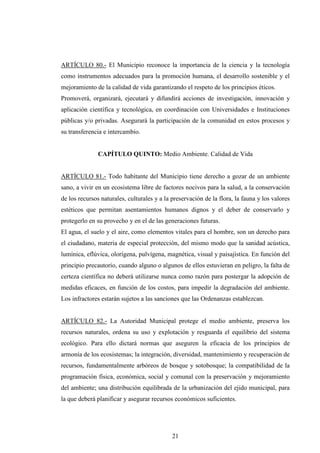 ARTÍCULO 80.- El Municipio reconoce la importancia de la ciencia y la tecnología
como instrumentos adecuados para la promoción humana, el desarrollo sostenible y el
mejoramiento de la calidad de vida garantizando el respeto de los principios éticos.
Promoverá, organizará, ejecutará y difundirá acciones de investigación, innovación y
aplicación científica y tecnológica, en coordinación con Universidades e Instituciones
públicas y/o privadas. Asegurará la participación de la comunidad en estos procesos y
su transferencia e intercambio.


               CAPÍTULO QUINTO: Medio Ambiente. Calidad de Vida


ARTÍCULO 81.- Todo habitante del Municipio tiene derecho a gozar de un ambiente
sano, a vivir en un ecosistema libre de factores nocivos para la salud, a la conservación
de los recursos naturales, culturales y a la preservación de la flora, la fauna y los valores
estéticos que permitan asentamientos humanos dignos y el deber de conservarlo y
protegerlo en su provecho y en el de las generaciones futuras.
El agua, el suelo y el aire, como elementos vitales para el hombre, son un derecho para
el ciudadano, materia de especial protección, del mismo modo que la sanidad acústica,
lumínica, eflúvica, olorígena, pulvígena, magnética, visual y paisajística. En función del
principio precautorio, cuando alguno o algunos de ellos estuvieran en peligro, la falta de
certeza científica no deberá utilizarse nunca como razón para postergar la adopción de
medidas eficaces, en función de los costos, para impedir la degradación del ambiente.
Los infractores estarán sujetos a las sanciones que las Ordenanzas establezcan.


ARTÍCULO 82.- La Autoridad Municipal protege el medio ambiente, preserva los
recursos naturales, ordena su uso y explotación y resguarda el equilibrio del sistema
ecológico. Para ello dictará normas que aseguren la eficacia de los principios de
armonía de los ecosistemas; la integración, diversidad, mantenimiento y recuperación de
recursos, fundamentalmente arbóreos de bosque y sotobosque; la compatibilidad de la
programación física, económica, social y comunal con la preservación y mejoramiento
del ambiente; una distribución equilibrada de la urbanización del ejido municipal, para
la que deberá planificar y asegurar recursos económicos suficientes.




                                             21
 
