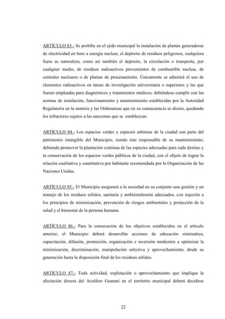 ARTÍCULO 83.- Se prohíbe en el ejido municipal la instalación de plantas generadoras
de electricidad en base a energía nuclear, el depósito de residuos peligrosos, cualquiera
fuera su naturaleza, como así también el depósito, la circulación o transporte, por
cualquier medio, de residuos radioactivos provenientes de combustible nuclear, de
centrales nucleares o de plantas de procesamiento. Únicamente se admitirá el uso de
elementos radioactivos en tareas de investigación universitaria o superiores y las que
fueren empleadas para diagnósticos y tratamientos médicos, debiéndose cumplir con las
normas de instalación, funcionamiento y mantenimiento establecidas por la Autoridad
Regulatoria en la materia y las Ordenanzas que en su consecuencia se dicten, quedando
los infractores sujetos a las sanciones que se establezcan.


ARTÍCULO 84.- Los espacios verdes y especies arbóreas de la ciudad son parte del
patrimonio intangible del Municipio, siendo éste responsable de su mantenimiento,
debiendo promover la plantación continua de las especies adecuadas para cada destino y
la conservación de los espacios verdes públicos de la ciudad, con el objeto de lograr la
relación cualitativa y cuantitativa por habitante recomendada por la Organización de las
Naciones Unidas.


ARTÍCULO 85.- El Municipio asegurará a la sociedad en su conjunto una gestión y un
manejo de los residuos sólidos, sanitaria y ambientalmente adecuados, con sujeción a
los principios de minimización, prevención de riesgos ambientales y protección de la
salud y el bienestar de la persona humana.


ARTÍCULO 86.- Para la consecución de los objetivos establecidos en el artículo
anterior, el Municipio deberá desarrollar acciones de educación sistemática,
capacitación, difusión, promoción, organización e inversión tendientes a optimizar la
minimización, discriminación, manipulación selectiva y aprovechamiento, desde su
generación hasta la disposición final de los residuos sólidos.


ARTÍCULO 87.- Toda actividad, explotación o aprovechamiento que implique la
afectación directa del Acuífero Guaraní en el territorio municipal deberá decidirse




                                             22
 