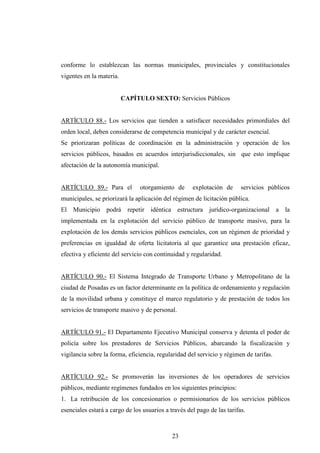 conforme lo establezcan las normas municipales, provinciales y constitucionales
vigentes en la materia.


                          CAPÍTULO SEXTO: Servicios Públicos


ARTÍCULO 88.- Los servicios que tienden a satisfacer necesidades primordiales del
orden local, deben considerarse de competencia municipal y de carácter esencial.
Se priorizaran políticas de coordinación en la administración y operación de los
servicios públicos, basados en acuerdos interjurisdiccionales, sin que esto implique
afectación de la autonomía municipal.


ARTÍCULO 89.- Para el           otorgamiento de      explotación de      servicios públicos
municipales, se priorizará la aplicación del régimen de licitación pública.
El Municipio podrá repetir idéntica estructura jurídico-organizacional a la
implementada en la explotación del servicio público de transporte masivo, para la
explotación de los demás servicios públicos esenciales, con un régimen de prioridad y
preferencias en igualdad de oferta licitatoria al que garantice una prestación eficaz,
efectiva y eficiente del servicio con continuidad y regularidad.


ARTÍCULO 90.- El Sistema Integrado de Transporte Urbano y Metropolitano de la
ciudad de Posadas es un factor determinante en la política de ordenamiento y regulación
de la movilidad urbana y constituye el marco regulatorio y de prestación de todos los
servicios de transporte masivo y de personal.


ARTÍCULO 91.- El Departamento Ejecutivo Municipal conserva y detenta el poder de
policía sobre los prestadores de Servicios Públicos, abarcando la fiscalización y
vigilancia sobre la forma, eficiencia, regularidad del servicio y régimen de tarifas.


ARTÍCULO 92.- Se promoverán las inversiones de los operadores de servicios
públicos, mediante regímenes fundados en los siguientes principios:
1. La retribución de los concesionarios o permisionarios de los servicios públicos
esenciales estará a cargo de los usuarios a través del pago de las tarifas.



                                             23
 