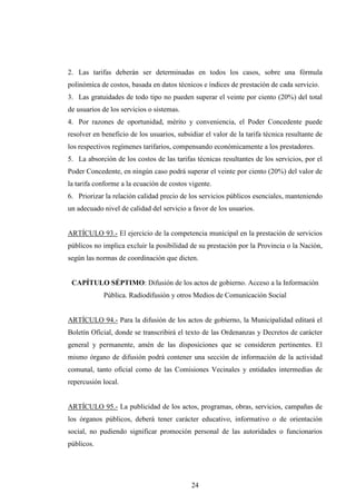 2. Las tarifas deberán ser determinadas en todos los casos, sobre una fórmula
polinómica de costos, basada en datos técnicos e índices de prestación de cada servicio.
3. Las gratuidades de todo tipo no pueden superar el veinte por ciento (20%) del total
de usuarios de los servicios o sistemas.
4. Por razones de oportunidad, mérito y conveniencia, el Poder Concedente puede
resolver en beneficio de los usuarios, subsidiar el valor de la tarifa técnica resultante de
los respectivos regímenes tarifarios, compensando económicamente a los prestadores.
5. La absorción de los costos de las tarifas técnicas resultantes de los servicios, por el
Poder Concedente, en ningún caso podrá superar el veinte por ciento (20%) del valor de
la tarifa conforme a la ecuación de costos vigente.
6. Priorizar la relación calidad precio de los servicios públicos esenciales, manteniendo
un adecuado nivel de calidad del servicio a favor de los usuarios.


ARTÍCULO 93.- El ejercicio de la competencia municipal en la prestación de servicios
públicos no implica excluir la posibilidad de su prestación por la Provincia o la Nación,
según las normas de coordinación que dicten.


 CAPÍTULO SÉPTIMO: Difusión de los actos de gobierno. Acceso a la Información
            Pública. Radiodifusión y otros Medios de Comunicación Social


ARTÍCULO 94.- Para la difusión de los actos de gobierno, la Municipalidad editará el
Boletín Oficial, donde se transcribirá el texto de las Ordenanzas y Decretos de carácter
general y permanente, amén de las disposiciones que se consideren pertinentes. El
mismo órgano de difusión podrá contener una sección de información de la actividad
comunal, tanto oficial como de las Comisiones Vecinales y entidades intermedias de
repercusión local.


ARTÍCULO 95.- La publicidad de los actos, programas, obras, servicios, campañas de
los órganos públicos, deberá tener carácter educativo, informativo o de orientación
social, no pudiendo significar promoción personal de las autoridades o funcionarios
públicos.




                                            24
 