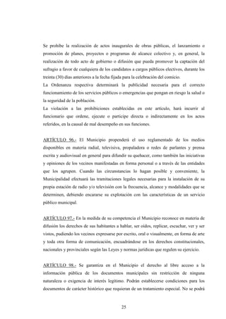 Se prohíbe la realización de actos inaugurales de obras públicas, el lanzamiento o
promoción de planes, proyectos o programas de alcance colectivo y, en general, la
realización de todo acto de gobierno o difusión que pueda promover la captación del
sufragio a favor de cualquiera de los candidatos a cargos públicos electivos, durante los
treinta (30) días anteriores a la fecha fijada para la celebración del comicio.
La Ordenanza respectiva determinará la publicidad necesaria para el correcto
funcionamiento de los servicios públicos o emergencias que pongan en riesgo la salud o
la seguridad de la población.
La violación a las prohibiciones establecidas en este artículo, hará incurrir al
funcionario que ordene, ejecute o participe directa o indirectamente en los actos
referidos, en la causal de mal desempeño en sus funciones.


ARTÍCULO 96.- El Municipio propenderá el uso reglamentado de los medios
disponibles en materia radial, televisiva, propaladora o redes de parlantes y prensa
escrita y audiovisual en general para difundir su quehacer, como también las iniciativas
y opiniones de los vecinos manifestadas en forma personal o a través de las entidades
que los agrupen. Cuando las circunstancias lo hagan posible y conveniente, la
Municipalidad efectuará las tramitaciones legales necesarias para la instalación de su
propia estación de radio y/o televisión con la frecuencia, alcance y modalidades que se
determinen, debiendo encararse su explotación con las características de un servicio
público municipal.


ARTÍCULO 97.- En la medida de su competencia el Municipio reconoce en materia de
difusión los derechos de sus habitantes a hablar, ser oídos, replicar, escuchar, ver y ser
vistos, pudiendo los vecinos expresarse por escrito, oral o visualmente, en forma de arte
y toda otra forma de comunicación, encuadrándose en los derechos constitucionales,
nacionales y provinciales según las Leyes y normas jurídicas que regulen su ejercicio.


ARTÍCULO 98.- Se garantiza en el Municipio el derecho al libre acceso a la
información pública de los documentos municipales sin restricción de ninguna
naturaleza o exigencia de interés legítimo. Podrán establecerse condiciones para los
documentos de carácter histórico que requieran de un tratamiento especial. No se podrá



                                             25
 