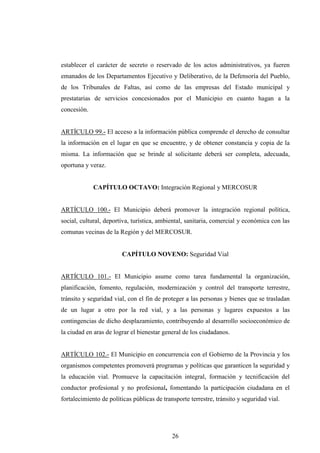 establecer el carácter de secreto o reservado de los actos administrativos, ya fueren
emanados de los Departamentos Ejecutivo y Deliberativo, de la Defensoría del Pueblo,
de los Tribunales de Faltas, así como de las empresas del Estado municipal y
prestatarias de servicios concesionados por el Municipio en cuanto hagan a la
concesión.


ARTÍCULO 99.- El acceso a la información pública comprende el derecho de consultar
la información en el lugar en que se encuentre, y de obtener constancia y copia de la
misma. La información que se brinde al solicitante deberá ser completa, adecuada,
oportuna y veraz.


             CAPÍTULO OCTAVO: Integración Regional y MERCOSUR


ARTÍCULO 100.- El Municipio deberá promover la integración regional política,
social, cultural, deportiva, turística, ambiental, sanitaria, comercial y económica con las
comunas vecinas de la Región y del MERCOSUR.


                        CAPÍTULO NOVENO: Seguridad Vial


ARTÍCULO 101.- El Municipio asume como tarea fundamental la organización,
planificación, fomento, regulación, modernización y control del transporte terrestre,
tránsito y seguridad vial, con el fin de proteger a las personas y bienes que se trasladan
de un lugar a otro por la red vial, y a las personas y lugares expuestos a las
contingencias de dicho desplazamiento, contribuyendo al desarrollo socioeconómico de
la ciudad en aras de lograr el bienestar general de los ciudadanos.


ARTÍCULO 102.- El Municipio en concurrencia con el Gobierno de la Provincia y los
organismos competentes promoverá programas y políticas que garanticen la seguridad y
la educación vial. Promueve la capacitación integral, formación y tecnificación del
conductor profesional y no profesional, fomentando la participación ciudadana en el
fortalecimiento de políticas públicas de transporte terrestre, tránsito y seguridad vial.




                                             26
 
