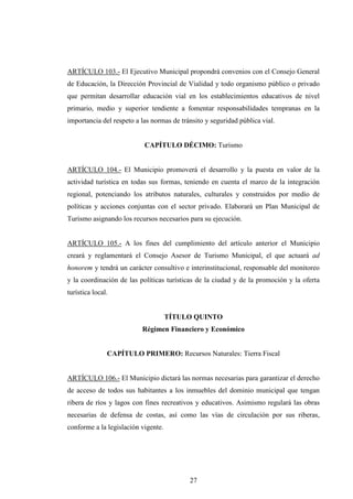 ARTÍCULO 103.- El Ejecutivo Municipal propondrá convenios con el Consejo General
de Educación, la Dirección Provincial de Vialidad y todo organismo público o privado
que permitan desarrollar educación vial en los establecimientos educativos de nivel
primario, medio y superior tendiente a fomentar responsabilidades tempranas en la
importancia del respeto a las normas de tránsito y seguridad pública vial.


                           CAPÍTULO DÉCIMO: Turismo


ARTÍCULO 104.- El Municipio promoverá el desarrollo y la puesta en valor de la
actividad turística en todas sus formas, teniendo en cuenta el marco de la integración
regional, potenciando los atributos naturales, culturales y construidos por medio de
políticas y acciones conjuntas con el sector privado. Elaborará un Plan Municipal de
Turismo asignando los recursos necesarios para su ejecución.


ARTÍCULO 105.- A los fines del cumplimiento del artículo anterior el Municipio
creará y reglamentará el Consejo Asesor de Turismo Municipal, el que actuará ad
honorem y tendrá un carácter consultivo e interinstitucional, responsable del monitoreo
y la coordinación de las políticas turísticas de la ciudad y de la promoción y la oferta
turística local.


                                     TÍTULO QUINTO
                          Régimen Financiero y Económico


               CAPÍTULO PRIMERO: Recursos Naturales: Tierra Fiscal


ARTÍCULO 106.- El Municipio dictará las normas necesarias para garantizar el derecho
de acceso de todos sus habitantes a los inmuebles del dominio municipal que tengan
ribera de ríos y lagos con fines recreativos y educativos. Asimismo regulará las obras
necesarias de defensa de costas, así como las vías de circulación por sus riberas,
conforme a la legislación vigente.




                                           27
 