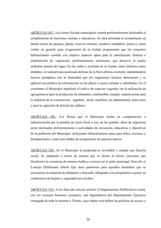 ARTÍCULO 107.- Las tierras fiscales municipales estarán preferentemente destinadas al
cumplimiento de funciones sociales y educativas. Se dará prioridad al asentamiento en
dichas tierras de parques, plazas, reservas urbanas, senderos saludables, paseos y áreas
verdes en general, para oxigenación de la ciudad, proponiendo que los conjuntos
habitacionales cuenten con amplios espacios aptos para la arborización, defensa e
implantación de vegetación, preferentemente autóctonas, que preserve el medio
ambiente natural del lugar. En las calles y avenidas de la ciudad, tanto céntricas como
aledañas, se realizará una acentuada defensa de la flora arbórea existente, implantándose
nuevos ejemplares con la intensidad que los organismos técnicos determinen y se
aplicará una política de reforestación en las plazas y aceras urbanas y suburbanas. En el
conurbano el Municipio impulsará el cultivo de especies vegetales sin la utilización de
agroquímicos para la producción de alimentos, combustible, energía, materia prima para
la industria de la construcción, papelera, textil, mueblera, de indumentaria, entre otras
y para la captación de dióxido de carbono.


ARTÍCULO 108.- Los bienes que el Municipio reciba en compensación o
indemnización por la pérdida de tierra fiscal a raíz de las grandes obras de ingeniería
serán destinados preferentemente a actividades de recreación, educativas y deportivas
de la población del Municipio, incluyendo infraestructuras aptas para niños, ancianos y
discapacitados, y para actividades de recuperación de especies nativas.


ARTÍCULO 109.- En el Municipio la propiedad es inviolable y cumple una función
social. Se adoptarán a través de normas que se dicten al efecto, sanciones que
desalienten la existencia de terrenos baldíos u ociosos en el ejido municipal. Para ello el
Concejo Deliberante deberá fijar tasas punitorias para aquellos inmuebles que se
encuentren en situación de abandono y descuido, obligando a los propietarios a poner en
condiciones de higiene y seguridad esos predios.


ARTÍCULO 110.- A los fines del artículo anterior el Departamento Deliberativo creará,
con los recursos humanos existentes, una dependencia del Departamento Ejecutivo
encargada de todo lo atinente a Tierras, cuyo objeto será definir las políticas de acceso y




                                             28
 