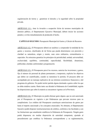 regularización de tierras y garantizar el derecho y la seguridad sobre la propiedad
privada.


ARTÍCULO 111.- Ante la invasión u ocupación ilícita de terrenos municipales de
dominio público, el Departamento Ejecutivo Municipal, deberá iniciar las acciones
penales y civiles inmediatamente de producido el hecho.


  CAPÍTULO SEGUNDO: Presupuesto Municipal de Gastos y Cálculo de Recursos


ARTÍCULO 112.- El Presupuesto deberá ser analítico y comprender la totalidad de los
gastos y recursos, clasificados de tal forma que pueda determinarse con precisión y
claridad su naturaleza, origen y monto, sean estos ordinarios, extraordinarios o
especiales. Su estructura garantiza los principios de periodicidad, unidad, universalidad,
exclusividad,   equilibrio,   continuidad,    especificidad,   flexibilidad,   dinamismo,
publicidad, claridad, uniformidad y programación.


ARTÍCULO 113.- El Presupuesto prevé los recursos, autoriza las inversiones y gastos,
fija el número de personal de planta permanente y temporaria, explicita los objetivos
que deben ser cuantificados, cuando su naturaleza lo permita. El proyecto debe ser
acompañado por un mensaje explicativo de sus términos económicos financieros y del
programa de gobierno. No podrá incluir partida alguna destinada a gastos sobre los que
no deba rendirse cuenta. Hasta tanto sea dictada la Ordenanza de Contabilidad, regirán
las disposiciones que sobre la materia se encuentren vigentes en la Provincia.


ARTÍCULO 114.- El Municipio no podrá efectuar gasto alguno, que no esté autorizado
por el Presupuesto en vigencia o por Ordenanzas que prevean recursos para su
cumplimiento. Los créditos del Presupuesto constituyen autorizaciones de gastos por
hasta el importe sancionado y los conceptos enunciados. No obstante, el Departamento
Ejecutivo podrá disponer reestructuraciones de créditos, conforme a las facultades y con
las limitaciones que anualmente establezca la Ordenanza de Presupuesto. Ningún gasto
podrá disponerse sin mediar disposición de autoridad competente, ajustado al
procedimiento que establece la Ordenanza correspondiente y su reglamentación,



                                             29
 