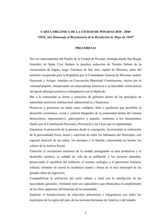 CARTA ORGÁNICA DE LA CIUDAD DE POSADAS 2010 - 2040
      “2010, Año Homenaje al Bicentenario de la Revolución de Mayo de 1810”


                                     PREÁMBULO


Nos los representantes del Pueblo de la Ciudad de Posadas, asentada donde San Roque
González de Santa Cruz fundara la jesuítica reducción de Nuestra Señora de la
Anunciación de Itapúa, luego Trinchera de San José, capital de Misiones, parte del
territorio recuperado para la República por el Comandante General de Misiones Andrés
Guacurarí y Artigas, reunidos en Convención Municipal Constituyente, electos por la
voluntad popular, interpretando sus antecedentes históricos y su identidad, consecuencia
del aporte aborigen jesuítico e inmigratorio con el objeto de:
Dar a la comunidad su forma y estructura de gobierno dentro de los principios de
autonomía territorial, institucional, administrativa y financiera;
Promover y garantizar un orden justo, solidario, libre e igualitario que posibilite el
desarrollo económico, social y cultural integrador de la comunidad dentro del sistema
democrático, representativo, participativo y popular, conforme a los lineamientos
fijados por la Constitución Nacional y Provincial y las Leyes que la reglamentan;
Garantizar la protección de la persona desde la concepción, favoreciendo la realización
de la personalidad física, moral y espiritual de todos los habitantes del Municipio, con
especial atención de los niños, los ancianos y la familia; concretando en hechos los
valores de la Justicia Social;
Estimular el crecimiento armónico de la ciudad, protegiendo su área productiva y el
desarrollo turístico, la calidad de vida de su población y los recursos naturales;
preservando el equilibrio del ambiente, el sistema ecológico y el patrimonio histórico
cultural, tomando en cuenta la incidencia actual y futura en el área municipal de las
grandes obras de ingeniería;
Compatibilizar la utilización del suelo urbano y rural con la satisfacción de las
necesidades generales, limitando todo uso especulativo que obstaculice el cumplimiento
de los fines superiores del bienestar de la comunidad;
Impulsar el fortalecimiento de relaciones armoniosas e integradoras con todos los
municipios de la región del país, de las naciones hermanas de América y del mundo;



                                             3
 