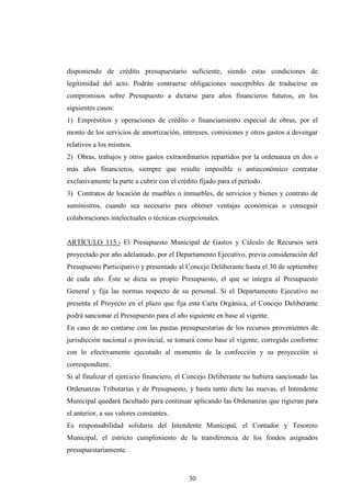 disponiendo de crédito presupuestario suficiente, siendo estas condiciones de
legitimidad del acto. Podrán contraerse obligaciones susceptibles de traducirse en
compromisos sobre Presupuesto a dictarse para años financieros futuros, en los
siguientes casos:
1) Empréstitos y operaciones de crédito o financiamiento especial de obras, por el
monto de los servicios de amortización, intereses, comisiones y otros gastos a devengar
relativos a los mismos.
2) Obras, trabajos y otros gastos extraordinarios repartidos por la ordenanza en dos o
más años financieros, siempre que resulte imposible o antieconómico contratar
exclusivamente la parte a cubrir con el crédito fijado para el período.
3) Contratos de locación de muebles o inmuebles, de servicios y bienes y contrato de
suministros, cuando sea necesario para obtener ventajas económicas o conseguir
colaboraciones intelectuales o técnicas excepcionales.


ARTÍCULO 115.- El Presupuesto Municipal de Gastos y Cálculo de Recursos será
proyectado por año adelantado, por el Departamento Ejecutivo, previa consideración del
Presupuesto Participativo y presentado al Concejo Deliberante hasta el 30 de septiembre
de cada año. Éste se dicta su propio Presupuesto, el que se integra al Presupuesto
General y fija las normas respecto de su personal. Si el Departamento Ejecutivo no
presenta el Proyecto en el plazo que fija esta Carta Orgánica, el Concejo Deliberante
podrá sancionar el Presupuesto para el año siguiente en base al vigente.
En caso de no contarse con las pautas presupuestarias de los recursos provenientes de
jurisdicción nacional o provincial, se tomará como base el vigente, corregido conforme
con lo efectivamente ejecutado al momento de la confección y su proyección si
correspondiere.
Si al finalizar el ejercicio financiero, el Concejo Deliberante no hubiera sancionado las
Ordenanzas Tributarias y de Presupuesto, y hasta tanto dicte las nuevas, el Intendente
Municipal quedará facultado para continuar aplicando las Ordenanzas que rigieran para
el anterior, a sus valores constantes.
Es responsabilidad solidaria del Intendente Municipal, el Contador y Tesorero
Municipal, el estricto cumplimiento de la transferencia de los fondos asignados
presupuestariamente.



                                            30
 