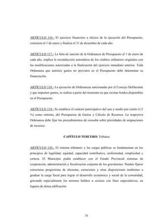 ARTÍCULO 116.- El ejercicio financiero a efectos de la ejecución del Presupuesto,
comienza el 1 de enero y finaliza el 31 de diciembre de cada año.


ARTÍCULO 117.- La falta de sanción de la Ordenanza de Presupuesto al 1 de enero de
cada año, implica la reconducción automática de los créditos ordinarios originales con
las modificaciones autorizadas a la finalización del ejercicio inmediato anterior. Toda
Ordenanza que autorice gastos no previstos en el Presupuesto debe determinar su
financiación.


ARTÍCULO 118.- La ejecución de Ordenanzas sancionadas por el Concejo Deliberante
y que importen gastos, se realiza a partir del momento en que existan fondos disponibles
en el Presupuesto.


ARTÍCULO 119.- Se establece el carácter participativo del uno y medio por ciento (1,5
%) como mínimo, del Presupuesto de Gastos y Cálculo de Recursos. La respectiva
Ordenanza debe fijar los procedimientos de consulta sobre prioridades de asignaciones
de recursos.


                          CAPÍTULO TERCERO: Tributos


ARTÍCULO 120.- El sistema tributario y las cargas públicas se fundamentan en los
principios de legalidad, equidad, capacidad contributiva, uniformidad, simplicidad y
certeza. El Municipio podrá establecer con el Estado Provincial sistemas de
cooperación, administración y fiscalización conjunta de los gravámenes. Pueden fijarse
estructuras progresistas de alícuotas, exenciones y otras disposiciones tendientes a
graduar la carga fiscal para lograr el desarrollo económico y social de la comunidad,
gravando especialmente los terrenos baldíos u ociosos con fines especulativos, en
lugares de densa edificación.




                                          31
 