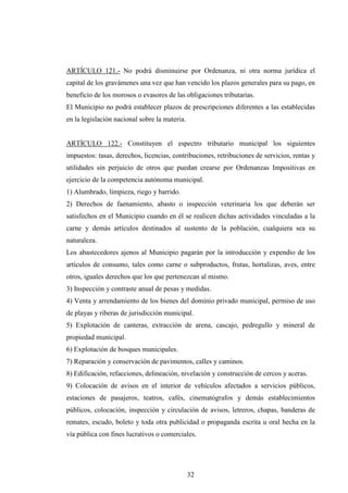 ARTÍCULO 121.- No podrá disminuirse por Ordenanza, ni otra norma jurídica el
capital de los gravámenes una vez que han vencido los plazos generales para su pago, en
beneficio de los morosos o evasores de las obligaciones tributarias.
El Municipio no podrá establecer plazos de prescripciones diferentes a las establecidas
en la legislación nacional sobre la materia.


ARTÍCULO 122.- Constituyen el espectro tributario municipal los siguientes
impuestos: tasas, derechos, licencias, contribuciones, retribuciones de servicios, rentas y
utilidades sin perjuicio de otros que puedan crearse por Ordenanzas Impositivas en
ejercicio de la competencia autónoma municipal.
1) Alumbrado, limpieza, riego y barrido.
2) Derechos de faenamiento, abasto o inspección veterinaria los que deberán ser
satisfechos en el Municipio cuando en él se realicen dichas actividades vinculadas a la
carne y demás artículos destinados al sustento de la población, cualquiera sea su
naturaleza.
Los abastecedores ajenos al Municipio pagarán por la introducción y expendio de los
artículos de consumo, tales como carne o subproductos, frutas, hortalizas, aves, entre
otros, iguales derechos que los que pertenezcan al mismo.
3) Inspección y contraste anual de pesas y medidas.
4) Venta y arrendamiento de los bienes del dominio privado municipal, permiso de uso
de playas y riberas de jurisdicción municipal.
5) Explotación de canteras, extracción de arena, cascajo, pedregullo y mineral de
propiedad municipal.
6) Explotación de bosques municipales.
7) Reparación y conservación de pavimentos, calles y caminos.
8) Edificación, refacciones, delineación, nivelación y construcción de cercos y aceras.
9) Colocación de avisos en el interior de vehículos afectados a servicios públicos,
estaciones de pasajeros, teatros, cafés, cinematógrafos y demás establecimientos
públicos, colocación, inspección y circulación de avisos, letreros, chapas, banderas de
remates, escudo, boleto y toda otra publicidad o propaganda escrita u oral hecha en la
vía pública con fines lucrativos o comerciales.




                                               32
 