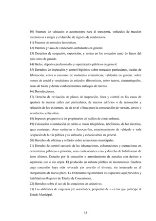 10) Patentes de vehículos o automotores para el transporte, vehículos de tracción
mecánica o a sangre y el derecho de registro de conductores.
11) Patentes de animales domésticos.
12) Patentes y visas de vendedores ambulantes en general.
13) Derechos de ocupación, exposición, y ventas en los mercados tanto de frutos del
país como de ganado.
14) Bailes, deportes profesionales y espectáculos públicos en general
15) Derechos de inspección y control higiénico sobre mercados particulares, locales de
fabricación, venta o consumo de sustancias alimenticias, vehículos en general, sobre
mozos de cordel y vendedores de artículos alimenticios, sobre teatros, cinematógrafos,
casas de bailes y demás establecimientos análogos de recreos.
16) Desinfecciones.
17) Derecho de revisación de planos de inspección, línea y control en los casos de
apertura de nuevas calles por particulares, de nuevos edificios o de renovación y
refacción de los existentes, las de nivel o línea para la construcción de veredas, cercos y
acueductos, entre otros.
18) Impuesto progresivo a los propietarios de baldíos de zonas urbanas.
19) Colocación o instalación de cables o líneas telegráficas, telefónicas, de luz eléctrica,
agua corrientes, obras sanitarias o ferrocarriles, estacionamiento de vehículo y toda
ocupación de la vía pública y su subsuelo y espacio aéreo en general.
20) Derechos de oficinas y sellados sobre actuaciones municipales.
21) Derecho de control sanitario de las inhumaciones, exhumaciones y cremaciones en
cementerios públicos o privados, sean confesionales o no y derecho de habilitación de
éstos últimos. Derecho por la concesión o arrendamiento de parcelas con destino a
sepulturas con o sin cripta. El producido en subasta pública de monumentos fúnebres
cuya concesión haya sido revocada y/o vencido el término, sin interesado en el
otorgamiento de nuevo plazo. La Ordenanza reglamentará los supuestos aquí previstos y
habilitará un Registro de Títulos de Concesiones.
22) Derechos sobre el uso de las estaciones de colectivos.
23) Las utilidades de empresas y/o sociedades, propiedad de o en las que participe el
Estado Municipal.




                                            33
 