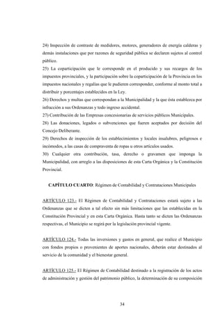 24) Inspección de contraste de medidores, motores, generadores de energía calderas y
demás instalaciones que por razones de seguridad pública se declaren sujetos al control
público.
25) La coparticipación que le corresponde en el producido y sus recargos de los
impuestos provinciales, y la participación sobre la coparticipación de la Provincia en los
impuestos nacionales y regalías que le pudieren corresponder, conforme al monto total a
distribuir y porcentajes establecidos en la Ley.
26) Derechos y multas que correspondan a la Municipalidad y la que ésta establezca por
infracción a sus Ordenanzas y todo ingreso accidental.
27) Contribución de las Empresas concesionarias de servicios públicos Municipales.
28) Las donaciones, legados o subvenciones que fueren aceptados por decisión del
Concejo Deliberante.
29) Derechos de inspección de los establecimientos y locales insalubres, peligrosos e
incómodos, a las casas de compraventa de ropas u otros artículos usados.
30) Cualquier otra contribución, tasa, derecho o gravamen que imponga la
Municipalidad, con arreglo a las disposiciones de esta Carta Orgánica y la Constitución
Provincial.


   CAPÍTULO CUARTO: Régimen de Contabilidad y Contrataciones Municipales


ARTÍCULO 123.- El Régimen de Contabilidad y Contrataciones estará sujeto a las
Ordenanzas que se dicten a tal efecto sin más limitaciones que las establecidas en la
Constitución Provincial y en esta Carta Orgánica. Hasta tanto se dicten las Ordenanzas
respectivas, el Municipio se regirá por la legislación provincial vigente.


ARTÍCULO 124.- Todas las inversiones y gastos en general, que realice el Municipio
con fondos propios o provenientes de aportes nacionales, deberán estar destinados al
servicio de la comunidad y el bienestar general.


ARTÍCULO 125.- El Régimen de Contabilidad destinado a la registración de los actos
de administración y gestión del patrimonio público, la determinación de su composición




                                            34
 