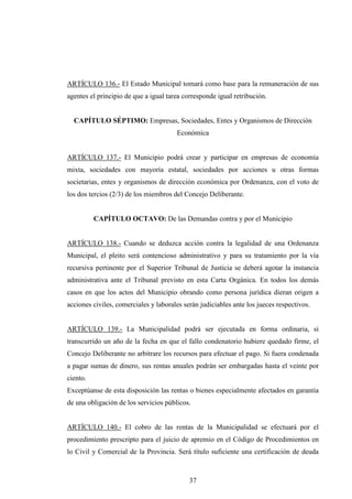 ARTÍCULO 136.- El Estado Municipal tomará como base para la remuneración de sus
agentes el principio de que a igual tarea corresponde igual retribución.


  CAPÍTULO SÉPTIMO: Empresas, Sociedades, Entes y Organismos de Dirección
                                       Económica


ARTÍCULO 137.- El Municipio podrá crear y participar en empresas de economía
mixta, sociedades con mayoría estatal, sociedades por acciones u otras formas
societarias, entes y organismos de dirección económica por Ordenanza, con el voto de
los dos tercios (2/3) de los miembros del Concejo Deliberante.


          CAPÍTULO OCTAVO: De las Demandas contra y por el Municipio


ARTÍCULO 138.- Cuando se deduzca acción contra la legalidad de una Ordenanza
Municipal, el pleito será contencioso administrativo y para su tratamiento por la vía
recursiva pertinente por el Superior Tribunal de Justicia se deberá agotar la instancia
administrativa ante el Tribunal previsto en esta Carta Orgánica. En todos los demás
casos en que los actos del Municipio obrando como persona jurídica dieran origen a
acciones civiles, comerciales y laborales serán judiciables ante los jueces respectivos.


ARTÍCULO 139.- La Municipalidad podrá ser ejecutada en forma ordinaria, si
transcurrido un año de la fecha en que el fallo condenatorio hubiere quedado firme, el
Concejo Deliberante no arbitrare los recursos para efectuar el pago. Si fuera condenada
a pagar sumas de dinero, sus rentas anuales podrán ser embargadas hasta el veinte por
ciento.
Exceptúanse de esta disposición las rentas o bienes especialmente afectados en garantía
de una obligación de los servicios públicos.


ARTÍCULO 140.- El cobro de las rentas de la Municipalidad se efectuará por el
procedimiento prescripto para el juicio de apremio en el Código de Procedimientos en
lo Civil y Comercial de la Provincia. Será título suficiente una certificación de deuda



                                            37
 