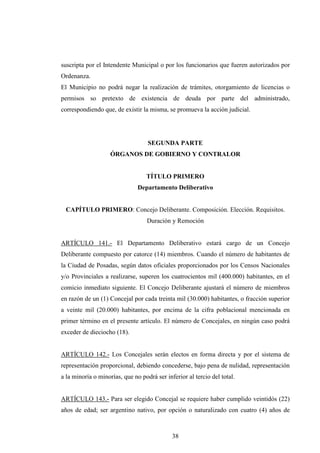 suscripta por el Intendente Municipal o por los funcionarios que fueren autorizados por
Ordenanza.
El Municipio no podrá negar la realización de trámites, otorgamiento de licencias o
permisos so pretexto de existencia de deuda por parte del administrado,
correspondiendo que, de existir la misma, se promueva la acción judicial.




                                   SEGUNDA PARTE
                    ÓRGANOS DE GOBIERNO Y CONTRALOR


                                  TÍTULO PRIMERO
                               Departamento Deliberativo


 CAPÍTULO PRIMERO: Concejo Deliberante. Composición. Elección. Requisitos.
                                   Duración y Remoción


ARTÍCULO 141.- El Departamento Deliberativo estará cargo de un Concejo
Deliberante compuesto por catorce (14) miembros. Cuando el número de habitantes de
la Ciudad de Posadas, según datos oficiales proporcionados por los Censos Nacionales
y/o Provinciales a realizarse, superen los cuatrocientos mil (400.000) habitantes, en el
comicio inmediato siguiente. El Concejo Deliberante ajustará el número de miembros
en razón de un (1) Concejal por cada treinta mil (30.000) habitantes, o fracción superior
a veinte mil (20.000) habitantes, por encima de la cifra poblacional mencionada en
primer término en el presente artículo. El número de Concejales, en ningún caso podrá
exceder de dieciocho (18).


ARTÍCULO 142.- Los Concejales serán electos en forma directa y por el sistema de
representación proporcional, debiendo concederse, bajo pena de nulidad, representación
a la minoría o minorías, que no podrá ser inferior al tercio del total.


ARTÍCULO 143.- Para ser elegido Concejal se requiere haber cumplido veintidós (22)
años de edad; ser argentino nativo, por opción o naturalizado con cuatro (4) años de



                                             38
 