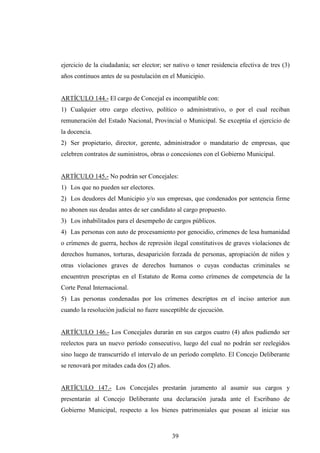 ejercicio de la ciudadanía; ser elector; ser nativo o tener residencia efectiva de tres (3)
años continuos antes de su postulación en el Municipio.


ARTÍCULO 144.- El cargo de Concejal es incompatible con:
1) Cualquier otro cargo electivo, político o administrativo, o por el cual reciban
remuneración del Estado Nacional, Provincial o Municipal. Se exceptúa el ejercicio de
la docencia.
2) Ser propietario, director, gerente, administrador o mandatario de empresas, que
celebren contratos de suministros, obras o concesiones con el Gobierno Municipal.


ARTÍCULO 145.- No podrán ser Concejales:
1) Los que no pueden ser electores.
2) Los deudores del Municipio y/o sus empresas, que condenados por sentencia firme
no abonen sus deudas antes de ser candidato al cargo propuesto.
3) Los inhabilitados para el desempeño de cargos públicos.
4) Las personas con auto de procesamiento por genocidio, crímenes de lesa humanidad
o crímenes de guerra, hechos de represión ilegal constitutivos de graves violaciones de
derechos humanos, torturas, desaparición forzada de personas, apropiación de niños y
otras violaciones graves de derechos humanos o cuyas conductas criminales se
encuentren prescriptas en el Estatuto de Roma como crímenes de competencia de la
Corte Penal Internacional.
5) Las personas condenadas por los crímenes descriptos en el inciso anterior aun
cuando la resolución judicial no fuere susceptible de ejecución.


ARTÍCULO 146.- Los Concejales durarán en sus cargos cuatro (4) años pudiendo ser
reelectos para un nuevo período consecutivo, luego del cual no podrán ser reelegidos
sino luego de transcurrido el intervalo de un período completo. El Concejo Deliberante
se renovará por mitades cada dos (2) años.


ARTÍCULO 147.- Los Concejales prestarán juramento al asumir sus cargos y
presentarán al Concejo Deliberante una declaración jurada ante el Escribano de
Gobierno Municipal, respecto a los bienes patrimoniales que posean al iniciar sus



                                             39
 