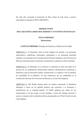 Por todo ello, invocando la protección de Dios, fuente de toda razón y justicia,
sancionamos la siguiente CARTA ORGÁNICA.




                                  PRIMERA PARTE
 DECLARACIONES, DERECHOS, DEBERES Y FUNCIONES MUNICIPALES


                                 TÍTULO PRIMERO
                                     Declaraciones


      CAPÍTULO PRIMERO: Principios de Gobierno y Símbolos de la Ciudad


ARTÍCULO 1.- El Municipio, dicta la Carta Orgánica de acuerdo a los principios
representativo, republicano, democrático, participativo y de autonomía municipal
conforme a los preceptos de la Constitución de la Nación Argentina y de la Provincia de
Misiones, haciendo propios los derechos, declaraciones y garantías en ellas contenidos.


ARTÍCULO 2.- El Municipio, en su territorio es autónomo de todo otro poder en el
ejercicio de sus competencias institucionales, políticas, administrativas, económicas y
financieras, goza de personería jurídica constitucional y se organiza a fin de satisfacer
las necesidades de la población, sin más limitaciones que las establecidas en la
Constitución Nacional, de la Provincia de Misiones y en esta Carta Orgánica.


ARTÍCULO 3.- Del Pueblo emanan todos los poderes expresando el pluralismo
ideológico a través de los partidos políticos que concurren a la formación y
manifestación de la voluntad popular. El Pueblo gobierna por medio de sus
representantes a los que otorga y revoca mandato, a través del sufragio universal y
secreto, sin perjuicio de los derechos políticos preceptuados en el Título Tercero de esta
Carta Orgánica.




                                            4
 