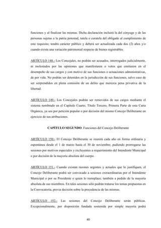 funciones y al finalizar las mismas. Dicha declaración incluirá la del cónyuge y de las
personas sujetas a la patria potestad, tutela o curatela del obligado al cumplimiento de
este requisito; tendrá carácter público y deberá ser actualizada cada dos (2) años y/o
cuando exista una variación patrimonial respecto de bienes registrables.


ARTÍCULO 148.- Los Concejales, no podrán ser acusados, interrogados judicialmente,
ni molestados por las opiniones que manifestaren o votos que emitieren en el
desempeño de sus cargos y con motivo de sus funciones o actuaciones administrativas,
de por vida. No podrán ser detenidos en la jurisdicción de sus funciones, salvo caso de
ser sorprendidos en plena comisión de un delito que merezca pena privativa de la
libertad.


ARTÍCULO 149.- Los Concejales podrán ser removidos de sus cargos mediante el
sistema nombrado en el Capítulo Cuarto, Título Tercero, Primera Parte de esta Carta
Orgánica, ya sea por petición popular o por decisión del mismo Concejo Deliberante en
ejercicio de sus atribuciones.


             CAPÍTULO SEGUNDO: Funciones del Concejo Deliberante


ARTÍCULO 150.- El Concejo Deliberante se reunirá cada año en forma ordinaria y
espontánea desde el 1 de marzo hasta el 30 de noviembre; pudiendo prorrogarse las
sesiones por motivos especiales y excluyentes a requerimiento del Intendente Municipal
o por decisión de la mayoría absoluta del cuerpo.


ARTÍCULO 151.- Cuando existan razones urgentes y actuales que lo justifiquen, el
Concejo Deliberante podrá ser convocado a sesiones extraordinarias por el Intendente
Municipal o por su Presidente o quien lo reemplace; también a pedido de la mayoría
absoluta de sus miembros. En tales sesiones sólo podrán tratarse los temas propuestas en
la Convocatoria, previa decisión sobre la procedencia de las mismas.


ARTÍCULO       152.-    Las      sesiones   del    Concejo   Deliberante   serán   públicas.
Excepcionalmente, por disposición fundada sostenida por simple mayoría podrá



                                              40
 