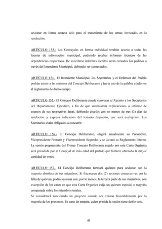 sesionar en forma secreta sólo para el tratamiento de los temas invocados en la
resolución.


ARTÍCULO 153.- Los Concejales en forma individual tendrán acceso a todas las
fuentes de información municipal, pudiendo recabar informes técnicos de las
dependencias respectivas. De solicitarse informes escritos serán cursados los pedidos a
través del Intendente Municipal, debiendo ser contestados.


ARTÍCULO 154.- El Intendente Municipal, los Secretarios y el Defensor del Pueblo
podrán asistir a las sesiones del Concejo Deliberante y hacer uso de la palabra conforme
al reglamento de dicho cuerpo.


ARTÍCULO 155.- El Concejo Deliberante puede convocar al Recinto a los Secretarios
del Departamento Ejecutivo, a fin de que suministren explicaciones o informe de
asuntos de sus respectivas áreas, debiendo citarlos con no menos de tres (3) días de
antelación y expresa indicación del temario dispuesto, que será excluyente. Los
Secretarios están obligados a concurrir.


ARTÍCULO 156.- El Concejo Deliberante, elegirá anualmente su Presidente,
Vicepresidente Primero y Vicepresidente Segundo; y se dictará su Reglamento Interno.
La sesión preparatoria del Primer Concejo Deliberante regido por esta Carta Orgánica
será presidida por el Concejal de más edad del partido que hubiere obtenido la mayor
cantidad de votos.


ARTÍCULO 157.- El Concejo Deliberante formará quórum para sesionar con la
mayoría absoluta de sus miembros. Si fracasaren dos (2) sesiones consecutivas por la
falta de quórum, podrá sesionar con, por lo menos, la tercera parte de sus miembros, con
excepción de los casos en que esta Carta Orgánica exija un quórum especial o mayoría
computada sobre los miembros totales.
Se considerará sancionado un proyecto cuando sea votado favorablemente por la
mayoría de los presentes. En caso de empate, quien presida la sesión tiene doble voto.




                                           41
 