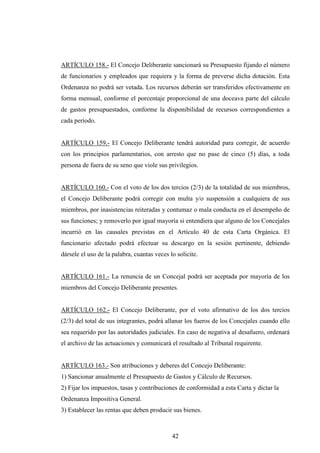 ARTÍCULO 158.- El Concejo Deliberante sancionará su Presupuesto fijando el número
de funcionarios y empleados que requiera y la forma de preverse dicha dotación. Esta
Ordenanza no podrá ser vetada. Los recursos deberán ser transferidos efectivamente en
forma mensual, conforme el porcentaje proporcional de una doceava parte del cálculo
de gastos presupuestados, conforme la disponibilidad de recursos correspondientes a
cada período.


ARTÍCULO 159.- El Concejo Deliberante tendrá autoridad para corregir, de acuerdo
con los principios parlamentarios, con arresto que no pase de cinco (5) días, a toda
persona de fuera de su seno que viole sus privilegios.


ARTÍCULO 160.- Con el voto de los dos tercios (2/3) de la totalidad de sus miembros,
el Concejo Deliberante podrá corregir con multa y/o suspensión a cualquiera de sus
miembros, por inasistencias reiteradas y contumaz o mala conducta en el desempeño de
sus funciones; y removerlo por igual mayoría si entendiera que alguno de los Concejales
incurrió en las causales previstas en el Artículo 40 de esta Carta Orgánica. El
funcionario afectado podrá efectuar su descargo en la sesión pertinente, debiendo
dársele el uso de la palabra, cuantas veces lo solicite.


ARTÍCULO 161.- La renuncia de un Concejal podrá ser aceptada por mayoría de los
miembros del Concejo Deliberante presentes.


ARTÍCULO 162.- El Concejo Deliberante, por el voto afirmativo de los dos tercios
(2/3) del total de sus integrantes, podrá allanar los fueros de los Concejales cuando ello
sea requerido por las autoridades judiciales. En caso de negativa al desafuero, ordenará
el archivo de las actuaciones y comunicará el resultado al Tribunal requirente.


ARTÍCULO 163.- Son atribuciones y deberes del Concejo Deliberante:
1) Sancionar anualmente el Presupuesto de Gastos y Cálculo de Recursos.
2) Fijar los impuestos, tasas y contribuciones de conformidad a esta Carta y dictar la
Ordenanza Impositiva General.
3) Establecer las rentas que deben producir sus bienes.



                                             42
 