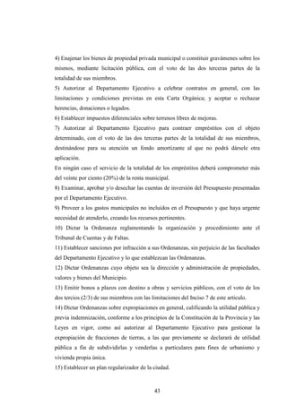 4) Enajenar los bienes de propiedad privada municipal o constituir gravámenes sobre los
mismos, mediante licitación pública, con el voto de las dos terceras partes de la
totalidad de sus miembros.
5) Autorizar al Departamento Ejecutivo a celebrar contratos en general, con las
limitaciones y condiciones previstas en esta Carta Orgánica; y aceptar o rechazar
herencias, donaciones o legados.
6) Establecer impuestos diferenciales sobre terrenos libres de mejoras.
7) Autorizar al Departamento Ejecutivo para contraer empréstitos con el objeto
determinado, con el voto de las dos terceras partes de la totalidad de sus miembros,
destinándose para su atención un fondo amortizante al que no podrá dársele otra
aplicación.
En ningún caso el servicio de la totalidad de los empréstitos deberá comprometer más
del veinte por ciento (20%) de la renta municipal.
8) Examinar, aprobar y/o desechar las cuentas de inversión del Presupuesto presentadas
por el Departamento Ejecutivo.
9) Proveer a los gastos municipales no incluidos en el Presupuesto y que haya urgente
necesidad de atenderlo, creando los recursos pertinentes.
10) Dictar la Ordenanza reglamentando la organización y procedimiento ante el
Tribunal de Cuentas y de Faltas.
11) Establecer sanciones por infracción a sus Ordenanzas, sin perjuicio de las facultades
del Departamento Ejecutivo y lo que establezcan las Ordenanzas.
12) Dictar Ordenanzas cuyo objeto sea la dirección y administración de propiedades,
valores y bienes del Municipio.
13) Emitir bonos a plazos con destino a obras y servicios públicos, con el voto de los
dos tercios (2/3) de sus miembros con las limitaciones del Inciso 7 de este artículo.
14) Dictar Ordenanzas sobre expropiaciones en general, calificando la utilidad pública y
previa indemnización, conforme a los principios de la Constitución de la Provincia y las
Leyes en vigor, como así autorizar al Departamento Ejecutivo para gestionar la
expropiación de fracciones de tierras, a las que previamente se declarará de utilidad
pública a fin de subdividirlas y venderlas a particulares para fines de urbanismo y
vivienda propia única.
15) Establecer un plan regularizador de la ciudad.



                                            43
 