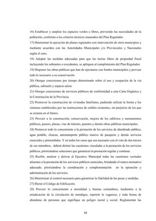 16) Establecer y ampliar los espacios verdes o libres, previendo las necesidades de la
población, conforme a los criterios técnicos emanados del Plan Regulador.
17) Determinar la ejecución de planes regionales con intervención de otros municipios y
mediante acuerdos con las Autoridades Municipales y/o Provinciales y Nacionales
según el caso.
18) Adoptar las medidas adecuadas para que las tierras libres de propiedad fiscal
incluyendo los sobrantes o excedentes, se apliquen al cumplimiento del Plan Regulador.
19) Disponer las obras públicas que han de ejecutarse con fondos municipales y proveer
todo lo necesario a su conservación.
20) Otorgar concesiones por tiempo determinado sobre el uso y ocupación de la vía
pública, subsuelo y espacio aéreo.
21) Otorgar concesiones de servicios públicos de conformidad a esta Carta Orgánica y
la Constitución de la Provincia.
22) Promover la construcción de viviendas familiares, pudiendo utilizar la forma y los
sistemas establecidos por las instituciones de crédito existentes, sin perjuicio de los que
se crearen en el futuro.
23) Proveer a la construcción, conservación, mejora de los edificios y monumentos
públicos, paseos, plazas, vías de tránsito, puentes y demás obras públicas municipales.
24) Promover todo lo concerniente a la prestación de los servicios de alumbrado público,
agua potable, cloacas, autotransporte público masivo de pasajeros y demás servicios
esenciales y primordiales. Y en todos los casos que sea necesario con el voto de dos tercios
de sus miembros, deberá dirimir las cuestiones vinculadas a la prestación de los servicios
públicos, priorizándose soluciones que garanticen la prestación regular y continua.
25) Recibir, analizar y derivar al Ejecutivo Municipal todas las cuestiones vecinales
atinentes a la prestación de los servicios públicos esenciales, brindando el marco normativo
adecuado, priorizándose la coordinación y complementación              en la operación y
administración de los servicios.
26) Determinar el control necesario para garantizar la fidelidad de las pesas y medidas.
27) Dictar el Código de Edificación.
28) Proveer lo concerniente a moralidad y buenas costumbres, tendientes a la
erradicación de la circulación de mendigos, reprimir la vagancia, y toda forma de
abandono de personas que signifique un peligro moral y social. Reglamentar las



                                            44
 