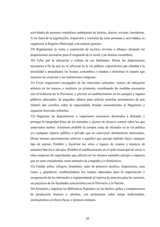 actividades de menores vendedores ambulantes de loterías, diarios, revistas, lustrabotas.
A los fines de la registración, inspección y contralor de estas personas y actividades, se
organizará el Registro Municipal, con carácter gratuito.
29) Reglamentar la venta y exposición de escritos, revistas o dibujos, dictando las
disposiciones necesarias para el resguardo de la moral y las buenas costumbres.
30) Velar por la educación y cultura de sus habitantes. Dictar las disposiciones
necesarias a fin de que no se ofrezcan en la vía pública, espectáculos que ofendan a la
moralidad o perjudiquen las buenas costumbres o tiendan a disminuir el respeto que
merecen las creencias o las instituciones religiosas.
31) Crear organismos encargados de las relaciones culturales, centros de educación
artística en los museos o institutos ya existentes, coordinando las medidas necesarias
con el Gobierno de la Provincia; y proveer al establecimiento en los parques y lugares
públicos adecuados, de pequeños talleres para realizar muestras permanentes de arte
infantil, dar cursillos sobre la especialidad, brindar asesoramiento al Magisterio y
organizar festivales infantiles.
32) Organizar las dependencias u organismos necesarios destinados a defender y
proteger la integridad física de los animales y ejercer un efectivo control sobre los que
anduvieren sueltos. Asimismo prohibir la compra venta de animales en la vía pública
y/o cualquier espacio público o privado que no estuvieren debidamente autorizados.
Dictar normas sancionatorias relativas a aquellos que ejerzan maltrato hacia cualquier
tipo de animal. Prohibir y fiscalizar los sitios o lugares de crianza y tenencia de
animales bravíos o salvajes. Prohibir el establecimiento en el ejido municipal de circos u
otras empresas de espectáculos que utilicen en los mismos animales salvajes o especies
que no sean consideradas como animales de compañía y/o domésticos.
33) Fundar asilos, refugios, hospitales, salas de primeros auxilios, dispensarios, casa
cunas y guarderías, estableciéndose los medios adecuados para la capacitación y
recuperación de los internados y reglamentando el sistema de atención para los usuarios,
sin perjuicio de las facultades concurrentes con la Provincia y la Nación.
34) Fomentar e impulsar las Bibliotecas Populares en los barrios, peñas y competiciones
de producción literaria y artística, con preferencia sobre temas tradicionales,
instituyéndose al efecto, becas y premios estímulo.




                                            45
 