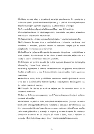 35) Dictar normas sobre la creación de escuelas, especialmente de capacitación y
orientación técnica y sobre asuntos municipalistas, y la creación de cursos permanentes
de capacitación para aspirantes a agentes de la Administración Municipal.
36) Proveer todo lo conducente a la higiene pública y aseo del Municipio.
37) Proveer lo referente a la medicina preventiva y asistencial y en general, a la defensa
de la salud de los habitantes del Municipio.
38) Reglamentar las oficinas, químicas, bromatológicas y veterinarias municipales.
39) Reglamentar lo concerniente a establecimientos e industrias clasificados como
incómodos e insalubres, pudiendo ordenar su remoción siempre que no fueran
cumplidas las condiciones que se impusieran.
40) Establecer la vigilancia del expendio de sustancias alimenticias y prohibición de la
venta y comiso de aquellas que por su calidad y condiciones sean perjudiciales a la
salud y al aseo de los mercados, mataderos y corrales.
41) Establecer un servicio especial de policía mortuoria (crematorios, incineración,
inhumación y exhumación de cadáveres).
42) Crear y reglamentar el servicio fúnebre municipal, sin perjuicio de los servicios
fúnebres privados sobre la base de tasas especiales para empleados, obreros y personas
carenciadas.
43) Establecer, dentro de las posibilidades económicas, servicios jurídicos de carácter
social para el asesoramiento y patrocinio jurídico y social gratuito de sus agentes y de
los vecinos carentes de recursos.
44) Propender la creación de servicios sociales para la comunidad dentro de las
sociedades intermedias.
45) Proveer de los recursos necesarios en el Presupuesto para asistencia de enfermos
pobres de solemnidad.
46) Establecer, sin perjuicio de las atribuciones del Departamento Ejecutivo, las normas
conducentes a la seguridad del tránsito en materia de circulación de vehículos de todo
tipo, examen psicofísico de los conductores, examen electroencefalográfico de aquellos
cuyo estado psicofísico lo aconseje; el registro y normas de éticas del conductor,
condiciones mecánicas de los vehículos en cuanto a frenos, luces y elementos de
seguridad y la prohibición de escapes libres y emanaciones de los automotores.




                                           46
 