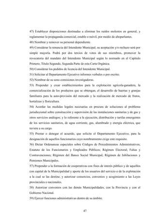 47) Establecer disposiciones destinadas a eliminar los ruidos molestos en general, y
reglamentar la propaganda comercial, estable o móvil, por medio de altoparlantes.
48) Nombrar y remover su personal dependiente.
49) Considerar la renuncia del Intendente Municipal, su aceptación y/o rechazo será por
simple mayoría. Podrá por dos tercios de votos de sus miembros, promover la
revocatoria del mandato del Intendente Municipal según lo normado en el Capítulo
Primero, Título Segundo, Segunda Parte de esta Carta Orgánica.
50) Considerar los pedidos de licencia del Intendente Municipal.
51) Solicitar al Departamento Ejecutivo informes verbales o por escrito.
52) Nombrar de su seno comisiones investigadoras.
53) Propender y crear establecimientos para la explotación agrícola-ganadera, la
comercialización de los productos que se obtengan, el desarrollo de huertas y granjas
familiares para la auto-provisión del mercado y la realización de mercado de frutos,
hortalizas y floricultura.
54) Acordar las medidas legales necesarias en procura de soluciones al problema
jurisdiccional sobre construcción y supervisión de las instalaciones sanitarias y de gas y
otros servicios análogos; y lo referente a la ejecución, distribución y tarifas emergentes
de los servicios sanitarios, de agua corriente, gas, alumbrado y energía eléctrica, que
tuviere a su cargo.
55) Prestar o denegar el acuerdo, que solicite el Departamento Ejecutivo, para la
designación de aquellos funcionarios cuyo nombramiento exige este requisito.
56) Dictar Ordenanzas especiales sobre Códigos de Procedimientos Administrativos;
Estatuto de los Funcionarios y Empleados Públicos; Régimen Electoral; Faltas y
Contravenciones; Régimen del Banco Social Municipal; Régimen de Jubilaciones y
Pensiones Municipales.
57) Propender a la formación de cooperativas con fines de interés público y de aquellos
con capital de la Municipalidad y aporte de los usuarios del servicio o de la explotación
a la cual se las destine; y autorizar consorcios, convenios y acogimiento a las Leyes
provinciales o nacionales.
58) Autorizar convenios con las demás Municipalidades, con la Provincia y con el
Gobierno Nacional.
59) Ejercer funciones administrativas dentro de su ámbito.



                                           47
 