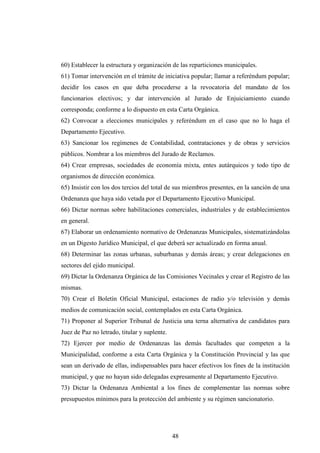60) Establecer la estructura y organización de las reparticiones municipales.
61) Tomar intervención en el trámite de iniciativa popular; llamar a referéndum popular;
decidir los casos en que deba procederse a la revocatoria del mandato de los
funcionarios electivos; y dar intervención al Jurado de Enjuiciamiento cuando
corresponda; conforme a lo dispuesto en esta Carta Orgánica.
62) Convocar a elecciones municipales y referéndum en el caso que no lo haga el
Departamento Ejecutivo.
63) Sancionar los regímenes de Contabilidad, contrataciones y de obras y servicios
públicos. Nombrar a los miembros del Jurado de Reclamos.
64) Crear empresas, sociedades de economía mixta, entes autárquicos y todo tipo de
organismos de dirección económica.
65) Insistir con los dos tercios del total de sus miembros presentes, en la sanción de una
Ordenanza que haya sido vetada por el Departamento Ejecutivo Municipal.
66) Dictar normas sobre habilitaciones comerciales, industriales y de establecimientos
en general.
67) Elaborar un ordenamiento normativo de Ordenanzas Municipales, sistematizándolas
en un Digesto Jurídico Municipal, el que deberá ser actualizado en forma anual.
68) Determinar las zonas urbanas, suburbanas y demás áreas; y crear delegaciones en
sectores del ejido municipal.
69) Dictar la Ordenanza Orgánica de las Comisiones Vecinales y crear el Registro de las
mismas.
70) Crear el Boletín Oficial Municipal, estaciones de radio y/o televisión y demás
medios de comunicación social, contemplados en esta Carta Orgánica.
71) Proponer al Superior Tribunal de Justicia una terna alternativa de candidatos para
Juez de Paz no letrado, titular y suplente.
72) Ejercer por medio de Ordenanzas las demás facultades que competen a la
Municipalidad, conforme a esta Carta Orgánica y la Constitución Provincial y las que
sean un derivado de ellas, indispensables para hacer efectivos los fines de la institución
municipal, y que no hayan sido delegadas expresamente al Departamento Ejecutivo.
73) Dictar la Ordenanza Ambiental a los fines de complementar las normas sobre
presupuestos mínimos para la protección del ambiente y su régimen sancionatorio.




                                              48
 