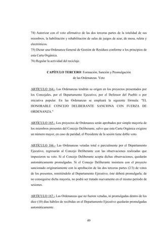 74) Autorizar con el voto afirmativo de las dos terceras partes de la totalidad de sus
miembros, la habilitación y rehabilitación de salas de juegos de azar, de mesa, ruleta y
electrónicos.
75) Dictar una Ordenanza General de Gestión de Residuos conforme a los principios de
esta Carta Orgánica.
76) Regular la actividad del reciclaje.


            CAPÍTULO TERCERO: Formación, Sanción y Promulgación
                                 de las Ordenanzas. Veto


ARTÍCULO 164.- Las Ordenanzas tendrán su origen en los proyectos presentados por
los Concejales, por el Departamento Ejecutivo, por el Defensor del Pueblo o por
iniciativa popular. En las Ordenanzas se empleará la siguiente fórmula: "EL
HONORABLE CONCEJO DELIBERANTE SANCIONA CON FUERZA DE
ORDENANZA."


ARTÍCULO 165.- Los proyectos de Ordenanza serán aprobados por simple mayoría de
los miembros presentes del Concejo Deliberante, salvo que esta Carta Orgánica exigiere
un número mayor, en caso de paridad, el Presidente de la sesión tiene doble voto.


ARTÍCULO 166.- Las Ordenanzas vetadas total o parcialmente por el Departamento
Ejecutivo, regresarán al Concejo Deliberante con las observaciones realizadas que
impusieron su veto. Si el Concejo Deliberante acepta dichas observaciones, quedarán
automáticamente promulgadas. Si el Concejo Deliberante insistiera con el proyecto
sancionado originariamente con la aprobación de las dos terceras partes (2/3) de votos
de los presentes, remitiéndolo al Departamento Ejecutivo, éste deberá promulgarla; de
no conseguirse dicha mayoría, no podrá ser tratado nuevamente en el mismo período de
sesiones.


ARTÍCULO 167.- Las Ordenanzas que no fueron vetadas, ni promulgadas dentro de los
diez (10) días hábiles de recibidas en el Departamento Ejecutivo quedarán promulgadas
automáticamente.



                                           49
 