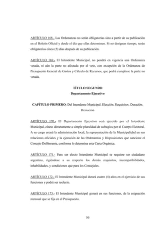 ARTÍCULO 168.- Las Ordenanzas no serán obligatorias sino a partir de su publicación
en el Boletín Oficial y desde el día que ellas determinen. Si no designan tiempo, serán
obligatorios cinco (5) días después de su publicación.


ARTÍCULO 169.- El Intendente Municipal, no pondrá en vigencia una Ordenanza
vetada, ni aún la parte no afectada por el veto, con excepción de la Ordenanza de
Presupuesto General de Gastos y Cálculo de Recursos, que podrá cumplirse la parte no
vetada.


                                   TÍTULO SEGUNDO
                                  Departamento Ejecutivo


 CAPÍTULO PRIMERO: Del Intendente Municipal. Elección. Requisitos. Duración.
                                         Remoción


ARTÍCULO 170.- El Departamento Ejecutivo será ejercido por el Intendente
Municipal, electo directamente a simple pluralidad de sufragios por el Cuerpo Electoral.
A su cargo estará la administración local; la representación de la Municipalidad en sus
relaciones oficiales y la ejecución de las Ordenanzas y Disposiciones que sancione el
Concejo Deliberante, conforme lo determina esta Carta Orgánica.


ARTÍCULO 171.- Para ser electo Intendente Municipal se requiere ser ciudadano
argentino, rigiéndose a su respecto los demás requisitos, incompatibilidades,
inhabilidades, y condiciones que para los Concejales.


ARTÍCULO 172.- El Intendente Municipal durará cuatro (4) años en el ejercicio de sus
funciones y podrá ser reelecto.


ARTÍCULO 173.- El Intendente Municipal gozará en sus funciones, de la asignación
mensual que se fija en el Presupuesto.




                                            50
 