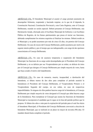 ARTÍCULO 174.- El Intendente Municipal al asumir el cargo prestará juramento de
desempeñar fielmente, respetando y haciendo respetar, en lo que de él dependa, la
Constitución Nacional, Constitución Provincial y esta Carta Orgánica, ante el Concejo
Deliberante, reunido en sesión especial. Deberá presentar al Concejo Deliberante, una
Declaración Jurada, efectuada ante el Escribano Municipal de Gobierno o un Escribano
Público de Registro, de los bienes patrimoniales que posea al iniciar sus funciones,
debiendo cumplimentar los mismos requisitos al finalizar las mismas. Deberá residir en
el Municipio y no podrá ausentarse por más de cinco (5) días, sin permiso del Concejo
Deliberante. En caso de receso del Concejo Deliberante, podrá ausentarse por motivo de
urgente interés público y por el tiempo que sea indispensable, con cargo de dar oportuno
conocimiento al Concejo Deliberante.


ARTÍCULO 175.- En caso de ausencia temporaria o suspensión del Intendente
Municipal, las funciones de su cargo serán desempeñadas por el Presidente del Concejo
Deliberante y en su defecto por sus Vicepresidentes por su orden; en defecto de éstos
por el Concejal que designe el Concejo Deliberante por simple mayoría de votos, hasta
que haya cesado el motivo del impedimento.


ARTÍCULO 176.- En caso de renuncia, muerte, incapacidad, o destitución del
Intendente, si faltara menos de dos años para completar el período asumirá la
Intendencia el Presidente del Concejo Deliberante, el Vicepresidente Primero o el
Vicepresidente Segundo del cuerpo, en ese orden, en caso de respectivas
imposibilidades. Si ninguno de ellos pudiere hacerse cargo de la Intendencia, el Concejo
Deliberante por simple mayoría de votos designará al Concejal que deba hacerse cargo
de la Intendencia. Para reemplazar al Concejal que asuma las funciones de Intendente
Municipal se incorporará el candidato que le sigue en la lista del partido político que lo
propuso. Si faltara dos años o más para la expiración del período para el cual fue electo
el Intendente Municipal, el Presidente del Concejo Deliberante convocará a elección de
Intendente Municipal, que se realizará en un plazo no mayor de noventa (90) días. El
mandato durará hasta completar el período.




                                           51
 