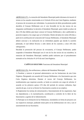 ARTÍCULO 177.- La remoción del Intendente Municipal podrá efectuarse de incurrir el
mismo en las causales mencionadas en el Artículo 40 de esta Carta Orgánica, mediante
el proceso de revocatoria por referéndum. La promoción de dicho procedimiento podrá
decidirla el Concejo Deliberante con el voto favorable de los dos tercios de sus
integrantes notificándose la decisión al Intendente Municipal, quien tendrá un plazo de
diez (10) días hábiles para hacer conocer al Concejo Deliberante y dar a publicidad su
posición respecto a los cargos que se le formulen. Dentro del plazo de veinte (20) días a
partir de la notificación de la decisión del Concejo Deliberante, el Intendente Municipal
deberá convocar a la realización de un referéndum popular que decida la cuestión
planteada, el cual deberá llevarse a cabo dentro de los cuarenta y cinco (45) días
subsiguientes.
Decidida la promoción del proceso de revocatoria, el Concejo Deliberante, podrá
suspender al Intendente Municipal con el voto de los dos tercios de sus miembros, la
remoción del Intendente Municipal, también podrá realizarse por el procedimiento
normado en los Artículos 41 al 43 de esta Carta Orgánica.


            CAPÍTULO SEGUNDO: Funciones del Intendente Municipal


ARTÍCULO 178.- Son atribuciones y deberes del Intendente Municipal:
1) Nombrar y remover al personal administrativo con las limitaciones de esta Carta
Orgánica. Designando con acuerdo del Concejo Deliberante a los funcionarios que esta
Carta Orgánica determina. Durante el receso del Concejo Deliberante, los
nombramientos que requieran acuerdo, se harán en comisión con cargo de solicitar el
acuerdo en los primeros quince (15) días del período de sesiones ordinarias, bajo
sanción de que, si así no se hiciere los funcionarios cesarán en sus empleos.
2) Reglamentar las normas de estructuración y funcionamiento de los organismos, bajo
sus dependencias; y la racionalización, coordinación y contralor de la labor de los
funcionarios y agentes de la Administración.
3) Participar en la formación de las Ordenanzas, iniciándolas en forma de proyecto con
sus respectivos mensajes, pudiendo tomar parte en las deliberaciones sin voto y con el
asesoramiento de sus Secretarios.




                                           52
 