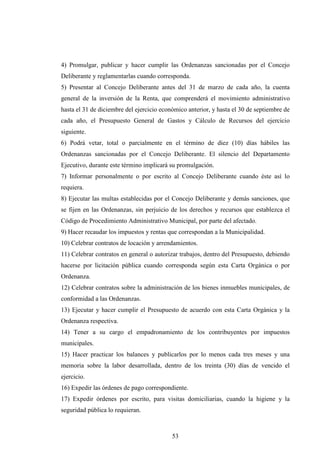 4) Promulgar, publicar y hacer cumplir las Ordenanzas sancionadas por el Concejo
Deliberante y reglamentarlas cuando corresponda.
5) Presentar al Concejo Deliberante antes del 31 de marzo de cada año, la cuenta
general de la inversión de la Renta, que comprenderá el movimiento administrativo
hasta el 31 de diciembre del ejercicio económico anterior, y hasta el 30 de septiembre de
cada año, el Presupuesto General de Gastos y Cálculo de Recursos del ejercicio
siguiente.
6) Podrá vetar, total o parcialmente en el término de diez (10) días hábiles las
Ordenanzas sancionadas por el Concejo Deliberante. El silencio del Departamento
Ejecutivo, durante este término implicará su promulgación.
7) Informar personalmente o por escrito al Concejo Deliberante cuando éste así lo
requiera.
8) Ejecutar las multas establecidas por el Concejo Deliberante y demás sanciones, que
se fijen en las Ordenanzas, sin perjuicio de los derechos y recursos que establezca el
Código de Procedimiento Administrativo Municipal, por parte del afectado.
9) Hacer recaudar los impuestos y rentas que correspondan a la Municipalidad.
10) Celebrar contratos de locación y arrendamientos.
11) Celebrar contratos en general o autorizar trabajos, dentro del Presupuesto, debiendo
hacerse por licitación pública cuando corresponda según esta Carta Orgánica o por
Ordenanza.
12) Celebrar contratos sobre la administración de los bienes inmuebles municipales, de
conformidad a las Ordenanzas.
13) Ejecutar y hacer cumplir el Presupuesto de acuerdo con esta Carta Orgánica y la
Ordenanza respectiva.
14) Tener a su cargo el empadronamiento de los contribuyentes por impuestos
municipales.
15) Hacer practicar los balances y publicarlos por lo menos cada tres meses y una
memoria sobre la labor desarrollada, dentro de los treinta (30) días de vencido el
ejercicio.
16) Expedir las órdenes de pago correspondiente.
17) Expedir órdenes por escrito, para visitas domiciliarias, cuando la higiene y la
seguridad pública lo requieran.



                                           53
 