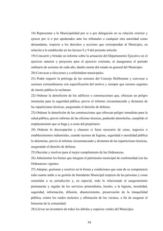 18) Representar a la Municipalidad por sí o por delegación en su relación exterior y
ejercer por sí o por apoderados ante los tribunales o cualquier otra autoridad como
demandante, respecto a los derechos y acciones que correspondan al Municipio, en
relación a lo establecido en los Incisos 8 y 9 del presente artículo.
19) Concurrir y brindar un informe sobre la actuación del Departamento Ejecutivo en el
ejercicio anterior y proyectos para el ejercicio corriente, al inaugurarse el período
ordinario de sesiones de cada año, dando cuenta del estado en general del Municipio.
20) Convocar a elecciones y a referéndum municipales.
21) Podrá requerir la prórroga de las sesiones del Concejo Deliberante y convocar a
sesiones extraordinarias con especificación del motivo y siempre que razones urgentes
de interés público lo reclamen.
22) Ordenar la demolición de los edificios o construcciones que, ofrezcan un peligro
inminente para la seguridad pública, previo el informe circunstanciado y dictamen de
las reparticiones técnicas, asegurando el derecho de defensa.
23) Ordenar la demolición de las construcciones que ofrezcan peligro inmediato para la
salud pública, previo informe de las oficinas técnicas, pudiendo demolerlas, cumplido el
emplazamiento que se haga y a costa del propietario.
24) Ordenar la desocupación y clausura si fuera necesario de casas, negocios o
establecimientos industriales, cuando razones de higiene, seguridad o moralidad pública
lo determine, previo al informe circunstanciado y dictamen de las reparticiones técnicas,
asegurando el derecho de defensa.
25) Decretar y resolver para el mejor cumplimiento de las Ordenanzas.
26) Administrar los bienes que integran el patrimonio municipal de conformidad con las
Ordenanzas vigentes.
27) Adoptar, gestionar y resolver en la forma y condiciones que sean de su competencia
todo cuanto atañe a su gestión de Intendente Municipal respecto de las personas y cosas
sometidas a su jurisdicción y, en especial, todo lo relacionado al aseguramiento
permanente y regular de los servicios primordiales, locales, a la higiene, moralidad,
seguridad, información, difusión, abastecimiento, preservación de la tranquilidad
pública, contra los ruidos molestos y afirmación de los vecinos, a fin de asegurar el
bienestar de la comunidad.
28) Llevar un inventario de todos los árboles y espacios verdes del Municipio.



                                             54
 