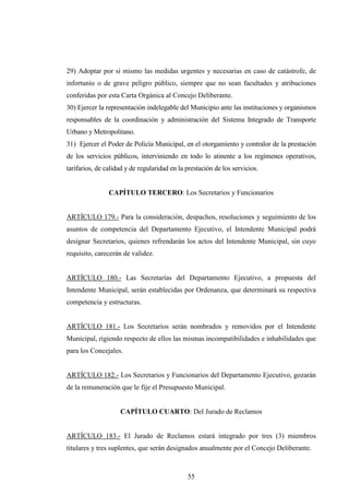 29) Adoptar por sí mismo las medidas urgentes y necesarias en caso de catástrofe, de
infortunio o de grave peligro público, siempre que no sean facultades y atribuciones
conferidas por esta Carta Orgánica al Concejo Deliberante.
30) Ejercer la representación indelegable del Municipio ante las instituciones y organismos
responsables de la coordinación y administración del Sistema Integrado de Transporte
Urbano y Metropolitano.
31) Ejercer el Poder de Policía Municipal, en el otorgamiento y contralor de la prestación
de los servicios públicos, interviniendo en todo lo atinente a los regímenes operativos,
tarifarios, de calidad y de regularidad en la prestación de los servicios.


                CAPÍTULO TERCERO: Los Secretarios y Funcionarios


ARTÍCULO 179.- Para la consideración, despachos, resoluciones y seguimiento de los
asuntos de competencia del Departamento Ejecutivo, el Intendente Municipal podrá
designar Secretarios, quienes refrendarán los actos del Intendente Municipal, sin cuyo
requisito, carecerán de validez.


ARTÍCULO 180.- Las Secretarías del Departamento Ejecutivo, a propuesta del
Intendente Municipal, serán establecidas por Ordenanza, que determinará su respectiva
competencia y estructuras.


ARTÍCULO 181.- Los Secretarios serán nombrados y removidos por el Intendente
Municipal, rigiendo respecto de ellos las mismas incompatibilidades e inhabilidades que
para los Concejales.


ARTÍCULO 182.- Los Secretarios y Funcionarios del Departamento Ejecutivo, gozarán
de la remuneración que le fije el Presupuesto Municipal.


                    CAPÍTULO CUARTO: Del Jurado de Reclamos


ARTÍCULO 183.- El Jurado de Reclamos estará integrado por tres (3) miembros
titulares y tres suplentes, que serán designados anualmente por el Concejo Deliberante.



                                              55
 