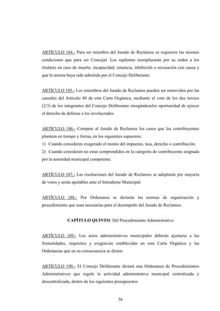 ARTÍCULO 184.- Para ser miembro del Jurado de Reclamos se requieren las mismas
condiciones que para ser Concejal. Los suplentes reemplazarán por su orden a los
titulares en caso de muerte, incapacidad, renuncia, inhibición o recusación con causa y
que la misma haya sido admitida por el Concejo Deliberante.


ARTÍCULO 185.- Los miembros del Jurado de Reclamos pueden ser removidos por las
causales del Artículo 40 de esta Carta Orgánica, mediante el voto de los dos tercios
(2/3) de los integrantes del Concejo Deliberante otorgándoseles oportunidad de ejercer
el derecho de defensa a los involucrados.


ARTÍCULO 186.- Compete al Jurado de Reclamos los casos que los contribuyentes
planteen en tiempo y forma, en los siguientes supuestos:
1) Cuando consideren exagerado el monto del impuesto, tasa, derecho o contribución.
2) Cuando consideren no estar comprendidos en la categoría de contribuyente asignada
por la autoridad municipal competente.


ARTÍCULO 187.- Las resoluciones del Jurado de Reclamos se adoptarán por mayoría
de votos y serán apelables ante el Intendente Municipal.


ARTÍCULO 188.- Por Ordenanza se dictarán las normas de organización y
procedimiento que sean necesarias para el desempeño del Jurado de Reclamos.


              CAPÍTULO QUINTO: Del Procedimiento Administrativo


ARTÍCULO 189.- Los actos administrativos municipales deberán ajustarse a las
formalidades, requisitos y exigencias establecidas en esta Carta Orgánica y las
Ordenanzas que en su consecuencia se dicten.


ARTÍCULO 190.- El Concejo Deliberante dictará una Ordenanza de Procedimientos
Administrativos que regule la actividad administrativa municipal centralizada y
descentralizada, dentro de los siguientes presupuestos:



                                            56
 