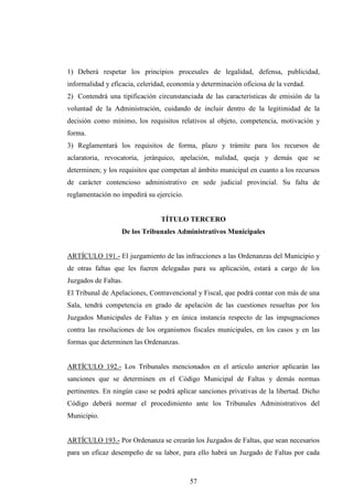 1) Deberá respetar los principios procesales de legalidad, defensa, publicidad,
informalidad y eficacia, celeridad, economía y determinación oficiosa de la verdad.
2) Contendrá una tipificación circunstanciada de las características de emisión de la
voluntad de la Administración, cuidando de incluir dentro de la legitimidad de la
decisión como mínimo, los requisitos relativos al objeto, competencia, motivación y
forma.
3) Reglamentará los requisitos de forma, plazo y trámite para los recursos de
aclaratoria, revocatoria, jerárquico, apelación, nulidad, queja y demás que se
determinen; y los requisitos que competan al ámbito municipal en cuanto a los recursos
de carácter contencioso administrativo en sede judicial provincial. Su falta de
reglamentación no impedirá su ejercicio.


                                TÍTULO TERCERO
                   De los Tribunales Administrativos Municipales


ARTÍCULO 191.- El juzgamiento de las infracciones a las Ordenanzas del Municipio y
de otras faltas que les fueren delegadas para su aplicación, estará a cargo de los
Juzgados de Faltas.
El Tribunal de Apelaciones, Contravencional y Fiscal, que podrá contar con más de una
Sala, tendrá competencia en grado de apelación de las cuestiones resueltas por los
Juzgados Municipales de Faltas y en única instancia respecto de las impugnaciones
contra las resoluciones de los organismos fiscales municipales, en los casos y en las
formas que determinen las Ordenanzas.


ARTÍCULO 192.- Los Tribunales mencionados en el artículo anterior aplicarán las
sanciones que se determinen en el Código Municipal de Faltas y demás normas
pertinentes. En ningún caso se podrá aplicar sanciones privativas de la libertad. Dicho
Código deberá normar el procedimiento ante los Tribunales Administrativos del
Municipio.


ARTÍCULO 193.- Por Ordenanza se crearán los Juzgados de Faltas, que sean necesarios
para un eficaz desempeño de su labor, para ello habrá un Juzgado de Faltas por cada



                                           57
 