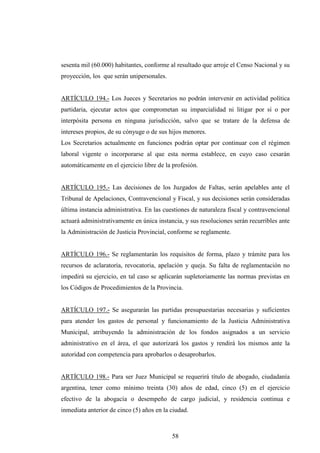 sesenta mil (60.000) habitantes, conforme al resultado que arroje el Censo Nacional y su
proyección, los que serán unipersonales.


ARTÍCULO 194.- Los Jueces y Secretarios no podrán intervenir en actividad política
partidaria, ejecutar actos que comprometan su imparcialidad ni litigar por sí o por
interpósita persona en ninguna jurisdicción, salvo que se tratare de la defensa de
intereses propios, de su cónyuge o de sus hijos menores.
Los Secretarios actualmente en funciones podrán optar por continuar con el régimen
laboral vigente o incorporarse al que esta norma establece, en cuyo caso cesarán
automáticamente en el ejercicio libre de la profesión.


ARTÍCULO 195.- Las decisiones de los Juzgados de Faltas, serán apelables ante el
Tribunal de Apelaciones, Contravencional y Fiscal, y sus decisiones serán consideradas
última instancia administrativa. En las cuestiones de naturaleza fiscal y contravencional
actuará administrativamente en única instancia, y sus resoluciones serán recurribles ante
la Administración de Justicia Provincial, conforme se reglamente.


ARTÍCULO 196.- Se reglamentarán los requisitos de forma, plazo y trámite para los
recursos de aclaratoria, revocatoria, apelación y queja. Su falta de reglamentación no
impedirá su ejercicio, en tal caso se aplicarán supletoriamente las normas previstas en
los Códigos de Procedimientos de la Provincia.


ARTÍCULO 197.- Se asegurarán las partidas presupuestarias necesarias y suficientes
para atender los gastos de personal y funcionamiento de la Justicia Administrativa
Municipal, atribuyendo la administración de los fondos asignados a un servicio
administrativo en el área, el que autorizará los gastos y rendirá los mismos ante la
autoridad con competencia para aprobarlos o desaprobarlos.


ARTÍCULO 198.- Para ser Juez Municipal se requerirá título de abogado, ciudadanía
argentina, tener como mínimo treinta (30) años de edad, cinco (5) en el ejercicio
efectivo de la abogacía o desempeño de cargo judicial, y residencia continua e
inmediata anterior de cinco (5) años en la ciudad.



                                           58
 