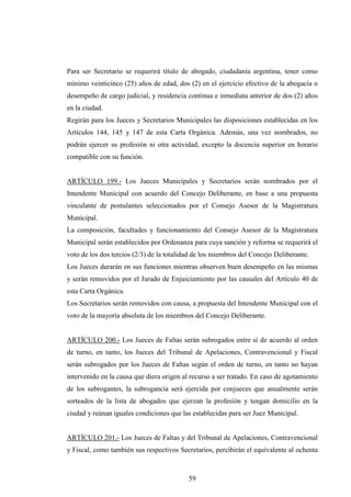 Para ser Secretario se requerirá título de abogado, ciudadanía argentina, tener como
mínimo veinticinco (25) años de edad, dos (2) en el ejercicio efectivo de la abogacía o
desempeño de cargo judicial, y residencia continua e inmediata anterior de dos (2) años
en la ciudad.
Regirán para los Jueces y Secretarios Municipales las disposiciones establecidas en los
Artículos 144, 145 y 147 de esta Carta Orgánica. Además, una vez nombrados, no
podrán ejercer su profesión ni otra actividad, excepto la docencia superior en horario
compatible con su función.


ARTÍCULO 199.- Los Jueces Municipales y Secretarios serán nombrados por el
Intendente Municipal con acuerdo del Concejo Deliberante, en base a una propuesta
vinculante de postulantes seleccionados por el Consejo Asesor de la Magistratura
Municipal.
La composición, facultades y funcionamiento del Consejo Asesor de la Magistratura
Municipal serán establecidos por Ordenanza para cuya sanción y reforma se requerirá el
voto de los dos tercios (2/3) de la totalidad de los miembros del Concejo Deliberante.
Los Jueces durarán en sus funciones mientras observen buen desempeño en las mismas
y serán removidos por el Jurado de Enjuiciamiento por las causales del Artículo 40 de
esta Carta Orgánica.
Los Secretarios serán removidos con causa, a propuesta del Intendente Municipal con el
voto de la mayoría absoluta de los miembros del Concejo Deliberante.


ARTÍCULO 200.- Los Jueces de Faltas serán subrogados entre sí de acuerdo al orden
de turno, en tanto, los Jueces del Tribunal de Apelaciones, Contravencional y Fiscal
serán subrogados por los Jueces de Faltas según el orden de turno, en tanto no hayan
intervenido en la causa que diera origen al recurso a ser tratado. En caso de agotamiento
de los subrogantes, la subrogancia será ejercida por conjueces que anualmente serán
sorteados de la lista de abogados que ejerzan la profesión y tengan domicilio en la
ciudad y reúnan iguales condiciones que las establecidas para ser Juez Municipal.


ARTÍCULO 201.- Los Jueces de Faltas y del Tribunal de Apelaciones, Contravencional
y Fiscal, como también sus respectivos Secretarios, percibirán el equivalente al ochenta



                                           59
 