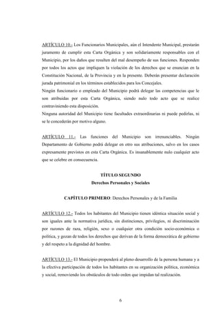 ARTÍCULO 10.- Los Funcionarios Municipales, aún el Intendente Municipal, prestarán
juramento de cumplir esta Carta Orgánica y son solidariamente responsables con el
Municipio, por los daños que resulten del mal desempeño de sus funciones. Responden
por todos los actos que impliquen la violación de los derechos que se enuncian en la
Constitución Nacional, de la Provincia y en la presente. Deberán presentar declaración
jurada patrimonial en los términos establecidos para los Concejales.
Ningún funcionario o empleado del Municipio podrá delegar las competencias que le
son atribuidas por esta Carta Orgánica, siendo nulo todo acto que se realice
contraviniendo esta disposición.
Ninguna autoridad del Municipio tiene facultades extraordinarias ni puede pedirlas, ni
se le concederán por motivo alguno.


ARTÍCULO 11.- Las funciones del Municipio son irrenunciables. Ningún
Departamento de Gobierno podrá delegar en otro sus atribuciones, salvo en los casos
expresamente previstos en esta Carta Orgánica. Es insanablemente nulo cualquier acto
que se celebre en consecuencia.


                                   TÍTULO SEGUNDO
                           Derechos Personales y Sociales


            CAPÍTULO PRIMERO: Derechos Personales y de la Familia


ARTÍCULO 12.- Todos los habitantes del Municipio tienen idéntica situación social y
son iguales ante la normativa jurídica, sin distinciones, privilegios, ni discriminación
por razones de raza, religión, sexo o cualquier otra condición socio-económica o
política, y gozan de todos los derechos que derivan de la forma democrática de gobierno
y del respeto a la dignidad del hombre.


ARTÍCULO 13.- El Municipio propenderá al pleno desarrollo de la persona humana y a
la efectiva participación de todos los habitantes en su organización política, económica
y social, removiendo los obstáculos de todo orden que impidan tal realización.




                                           6
 