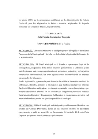 por ciento (80%) de la remuneración establecida en la Administración de Justicia
Provincial, para los Magistrados de Primera Instancia, Magistrados de Segunda
Instancia y los Secretarios de éstos, respectivamente.


                                  TÍTULO CUARTO
                        De la Fiscalía, Contaduría y Tesorería


                        CAPÍTULO PRIMERO: De la Fiscalía


ARTÍCULO 202.- La Fiscalía Municipal es un órgano jurídico encargado de defender el
Patrimonio de la Municipalidad y de velar por la legalidad y legitimidad de los actos de
la Administración.


ARTÍCULO 203.-        El Fiscal Municipal es el letrado y representante legal de la
Municipalidad, sin perjuicio de las demás funciones que determine la Ordenanza y será
parte legítima en todo recurso administrativo de apelación o jerárquico y en los juicios
contenciosos administrativos y en todos aquellos donde se controviertan los intereses
patrimoniales del Municipio.
Tendrá legitimación y personería para demandar la nulidad o inconstitucionalidad de
Ordenanzas, Decretos, contratos o resoluciones que puedan perjudicar los intereses
fiscales del Municipio, debiendo ser previamente consultado, en aquellas cuestiones que
pudieran afectar tales intereses. En los conflictos de competencia planteados entre los
Departamentos Ejecutivo y Departamento Deliberativo, la representación en juicio y el
patrocinio letrado no pueden ser ejercidos por el Fiscal Municipal.


ARTÍCULO 204.- El Fiscal Municipal, será designado por el Intendente Municipal con
acuerdo del Concejo Deliberante, durará en sus funciones mientras lo desempeñe
correctamente y podrá ser removido por las causales del Artículo 40 de esta Carta
Orgánica, por proceso ante el Jurado de Enjuiciamiento.




                                           60
 