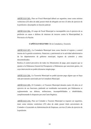 ARTÍCULO 205.- Para ser Fiscal Municipal deberá ser argentino, tener como mínimo
veinticinco (25) años de edad, poseer título de abogado con tres (3) años de ejercicio de
la profesión o desempeño en función judicial.


ARTÍCULO 206.- El cargo de Fiscal Municipal es incompatible con el ejercicio de su
profesión en causa o defensa de intereses de terceros contra la Municipalidad, la
Provincia o la Nación.


                CAPÍTULO SEGUNDO: De la Contaduría y Tesorería


ARTÍCULO 207.- La Contaduría Municipal tiene como función el registro y control
interno de la gestión económica, financiera y patrimonial en la actividad administrativa
de los departamentos de gobierno municipal, órganos de contralor y entes
descentralizados.
Realiza el control preventivo de todos los libramientos de pago, para asegurar que se
ajusten a la Ordenanza General de Presupuesto u Ordenanzas que sancionen gastos, sin
cuya intervención no podrá efectuarse ningún pago.


ARTÍCULO 208.- La Tesorería Municipal no podrá ejecutar pago alguno que no haya
sido previamente autorizado por la Contaduría Municipal.


ARTÍCULO 209.- El Contador y el Tesorero Municipal durarán cuatro (4) años en el
ejercicio de sus funciones, pudiendo ser nombrados nuevamente, por Ordenanzas se
reglamentarán    sus     deberes,   atribuciones,   incompatibilidades   e   inhabilidades,
cumplimentando lo dispuesto por esta Carta Orgánica.


ARTÍCULO 210.- Para ser Contador o Tesorero Municipal se requiere ser argentino,
tener como mínimo veinticinco (25) años de edad, poseer título universitario de
Contador o Licenciado en Administración de Empresas, con tres (3) años de ejercicio de
la profesión.




                                             61
 