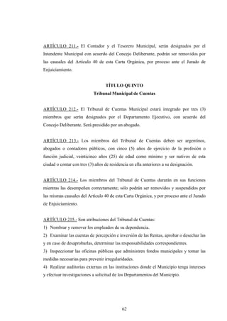 ARTÍCULO 211.- El Contador y el Tesorero Municipal, serán designados por el
Intendente Municipal con acuerdo del Concejo Deliberante, podrán ser removidos por
las causales del Artículo 40 de esta Carta Orgánica, por proceso ante el Jurado de
Enjuiciamiento.


                                  TÍTULO QUINTO
                            Tribunal Municipal de Cuentas


ARTÍCULO 212.- El Tribunal de Cuentas Municipal estará integrado por tres (3)
miembros que serán designados por el Departamento Ejecutivo, con acuerdo del
Concejo Deliberante. Será presidido por un abogado.


ARTÍCULO 213.- Los miembros del Tribunal de Cuentas deben ser argentinos,
abogados o contadores públicos, con cinco (5) años de ejercicio de la profesión o
función judicial, veinticinco años (25) de edad como mínimo y ser nativos de esta
ciudad o contar con tres (3) años de residencia en ella anteriores a su designación.


ARTÍCULO 214.- Los miembros del Tribunal de Cuentas durarán en sus funciones
mientras las desempeñen correctamente; sólo podrán ser removidos y suspendidos por
las mismas causales del Artículo 40 de esta Carta Orgánica, y por proceso ante el Jurado
de Enjuiciamiento.


ARTÍCULO 215.- Son atribuciones del Tribunal de Cuentas:
1) Nombrar y remover los empleados de su dependencia.
2) Examinar las cuentas de percepción e inversión de las Rentas, aprobar o desechar las
y en caso de desaprobarlas, determinar las responsabilidades correspondientes.
3) Inspeccionar las oficinas públicas que administren fondos municipales y tomar las
medidas necesarias para prevenir irregularidades.
4) Realizar auditorias externas en las instituciones donde el Municipio tenga intereses
y efectuar investigaciones a solicitud de los Departamentos del Municipio.




                                            62
 