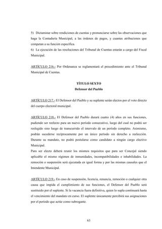 5) Dictaminar sobre rendiciones de cuentas y pronunciarse sobre las observaciones que
haga la Contaduría Municipal, a las órdenes de pagos, y cuantas atribuciones que
competan a su función específica.
6) La ejecución de las resoluciones del Tribunal de Cuentas estarán a cargo del Fiscal
Municipal.


ARTÍCULO 216.- Por Ordenanza se reglamentará el procedimiento ante el Tribunal
Municipal de Cuentas.


                                    TÍTULO SEXTO
                                  Defensor del Pueblo


ARTÍCULO 217.- El Defensor del Pueblo y su suplente serán electos por el voto directo
del cuerpo electoral municipal.


ARTÍCULO 218.- El Defensor del Pueblo durará cuatro (4) años en sus funciones,
pudiendo ser reelecto para un nuevo período consecutivo, luego del cual no podrá ser
reelegido sino luego de transcurrido el intervalo de un período completo. Asimismo,
podrán sucederse recíprocamente por un único período sin derecho a reelección.
Durante su mandato, no podrá postularse como candidato a ningún cargo electivo
Municipal.
Para ser electo deberá reunir los mismos requisitos que para ser Concejal siendo
aplicable el mismo régimen de inmunidades, incompatibilidades e inhabilidades. La
remoción o suspensión será ejecutada en igual forma y por las mismas causales que el
Intendente Municipal.


ARTÍCULO 219.- En caso de suspensión, licencia, renuncia, remoción o cualquier otra
causa que impida el cumplimiento de sus funciones, el Defensor del Pueblo será
sustituido por el suplente. Si la vacancia fuera definitiva, quien lo supla continuará hasta
el vencimiento del mandato en curso. El suplente únicamente percibirá sus asignaciones
por el período que actúe como subrogante.




                                            63
 