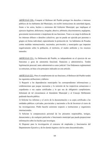 ARTÍCULO 220.- Compete al Defensor del Pueblo proteger los derechos e intereses
públicos de los habitantes del Municipio, sin recibir instrucciones de autoridad alguna,
frente a los actos, hechos u omisiones del Gobierno Municipal, que impliquen el
ejercicio ilegítimo, defectuoso, irregular, abusivo, arbitrario, discriminatorio, negligente,
gravemente inconveniente o inoportuno de sus funciones. Tiene a su cargo la defensa de
los intereses difusos o derechos colectivos, que no pueda ser ejercida por personas o
grupos en forma individual; especialmente la protección de los habitantes de Posadas
contra medidas internacionales, nacionales, provinciales y municipales que impacten
negativamente sobre la población, el territorio, el medio ambiente y los recursos
naturales.


ARTÍCULO 221.- La Defensoría del Pueblo, es independiente en el ejercicio de sus
funciones y goza de autonomía funcional, financiera y administrativa. Tendrá
legitimación procesal, tanto administrativa como judicial. Una Ordenanza reglamentará
su estructura, en base a los principios indicados en este artículo.


ARTÍCULO 222.- Para el cumplimiento de sus funciones, el Defensor del Pueblo tendrá
las siguientes atribuciones y deberes:
1) Requerir a las dependencias municipales las correspondientes informaciones y
colaboraciones que juzgue necesarias y la remisión de las respectivas actuaciones o
expedientes o sus copias certificadas y lo que sea de obligatorio cumplimiento.
Informará de tal circunstancia al Intendente Municipal y al Concejo Deliberante
pudiendo hacerla pública.
2) Solicitar los informes y el envío de la documentación o su copia certificada a las
entidades públicas o privadas, provinciales y nacionales a fin de favorecer el curso de
las investigaciones. Podrá hacerlo asimismo respecto a instituciones y organismos
internacionales.
3) Solicitar la comparecencia personal de los presuntos responsables, testigos,
denunciantes y de cualquier particular o funcionario municipal que pueda proporcionar
información sobre los hechos que investigue.
4) Disponer para la investigación el concurso de empleados y funcionarios del
Departamento Ejecutivo y de los demás órganos o de los entes descentralizados.



                                             64
 