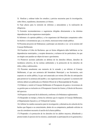 5) Realizar y ordenar todos los estudios y pericias necesarias para la investigación,
sobre libros, expedientes, documentos y/o bienes.
6) Fijar plazos para la remisión de informes y antecedentes y la realización de
diligencias.
7) Formular recomendaciones o sugerencias dirigidas directamente a las distintas
dependencias de los organismos municipales.
8) Informar a la opinión pública y a los organismos del Municipio competentes sobre
los hechos o circunstancias que, a su criterio, merezcan tomar estado público.
9) Presentar proyectos de Ordenanzas y participar con derecho a voz en la sesiones del
Concejo Deliberante.
10) Fiscalizar el Libro de Reclamos, que en forma obligatoria debe habilitarse en las
dependencias municipales, y receptar denuncias y reclamos de los particulares, los que
en ningún caso pueden ser objeto de tasas o gravámenes.
11) Promover acciones judiciales en defensa de los derechos difusos, derechos de
incidencia colectiva, de las normas ambientales y la protección de los derechos de
niños, niñas y adolescentes.
12) Presentar anualmente una memoria de lo actuado y un informe al Concejo
Deliberante, el que con asistencia del Intendente Municipal y sus Secretarios, será
expuesto en sesión pública, la que será anunciada con treinta (30) días de anticipación
para promover la asistencia del pueblo y sus organizaciones en general. La memoria del
informe deberá ser publicada en el Boletín Oficial de la Municipalidad de Posadas.
13) Elaborar y remitir al Concejo Deliberante el Presupuesto de gastos e inversiones de
su gestión para su inclusión en el Presupuesto General de Gastos y Cálculo de Recursos
del ejercicio.
14) Proponer el personal de la defensoría, conforme a la Ordenanza reglamentaria.
15) Responder en tiempo y forma los informes que le requiere el Concejo Deliberante,
el Departamento Ejecutivo y el Tribunal de Cuentas.
16) Arbitrar los medios necesarios para la investigación y alternativas de solución de los
hechos que lleguen a su conocimiento, dentro de su competencia, pudiendo solicitar en
caso de considerar necesario el auxilio de la fuerza pública.
17) Propender a la protección de los derechos de los adultos mayores, difundiendo y
promoviendo el ejercicio de los mismos, canalizando su participación en la generación y



                                            65
 