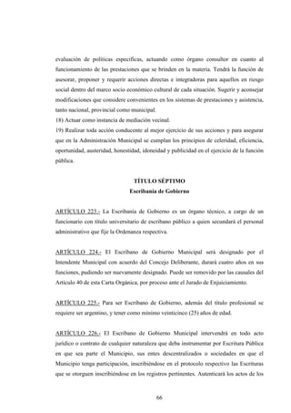 evaluación de políticas especificas, actuando como órgano consultor en cuanto al
funcionamiento de las prestaciones que se brinden en la materia. Tendrá la función de
asesorar, proponer y requerir acciones directas e integradoras para aquellos en riesgo
social dentro del marco socio económico cultural de cada situación. Sugerir y aconsejar
modificaciones que considere convenientes en los sistemas de prestaciones y asistencia,
tanto nacional, provincial como municipal.
18) Actuar como instancia de mediación vecinal.
19) Realizar toda acción conducente al mejor ejercicio de sus acciones y para asegurar
que en la Administración Municipal se cumplan los principios de celeridad, eficiencia,
oportunidad, austeridad, honestidad, idoneidad y publicidad en el ejercicio de la función
pública.


                                 TÍTULO SÉPTIMO
                               Escribanía de Gobierno


ARTÍCULO 223.- La Escribanía de Gobierno es un órgano técnico, a cargo de un
funcionario con título universitario de escribano público a quien secundará el personal
administrativo que fije la Ordenanza respectiva.


ARTÍCULO 224.- El Escribano de Gobierno Municipal será designado por el
Intendente Municipal con acuerdo del Concejo Deliberante, durará cuatro años en sus
funciones, pudiendo ser nuevamente designado. Puede ser removido por las causales del
Artículo 40 de esta Carta Orgánica, por proceso ante el Jurado de Enjuiciamiento.


ARTÍCULO 225.- Para ser Escribano de Gobierno, además del título profesional se
requiere ser argentino, y tener como mínimo veinticinco (25) años de edad.


ARTÍCULO 226.- El Escribano de Gobierno Municipal intervendrá en todo acto
jurídico o contrato de cualquier naturaleza que deba instrumentar por Escritura Pública
en que sea parte el Municipio, sus entes descentralizados o sociedades en que el
Municipio tenga participación, inscribiéndose en el protocolo respectivo las Escrituras
que se otorguen inscribiéndose en los registros pertinentes. Autenticará los actos de los



                                             66
 